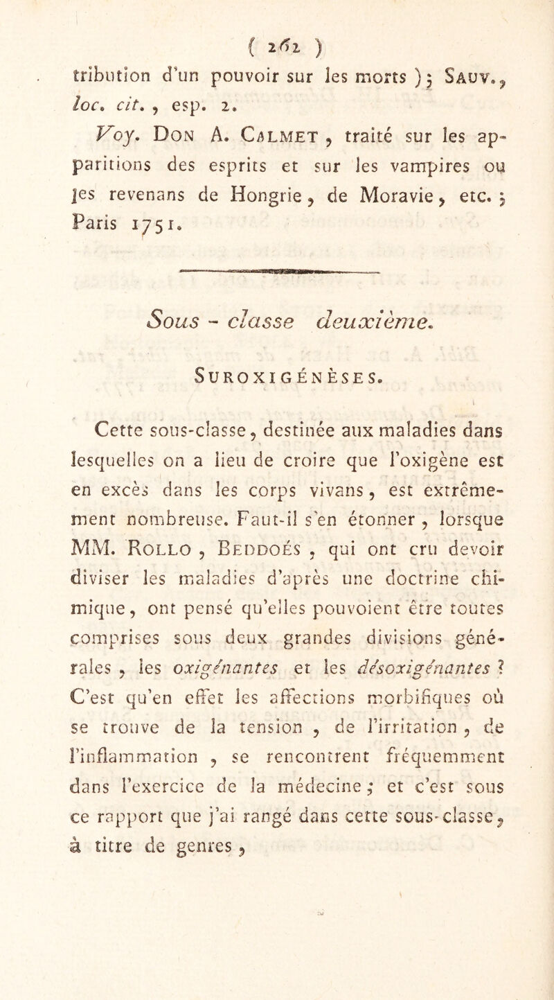 ( ) tribluion d’un pouvoir sur les morts); Saüv. j /or. cit, , esp. 2. Voy, Don A. Calmet , traité sur les ap- paritions des esprits et sur les vampires ou ]es revenans de Hongrie 5 de Moravie > etc. 3 Paris 1751. Sous - classe deuocièine. SUROXIGÉNÈSES. » Cette sous-classe, destinée aux maladies dans lesquelles on a lieu de croire que Toxigène est en excès dans les corps vivans, est extrême- ment nombreuse. Faut-il s en étonner , lorsque MM. Rollo 5 Beddoés , qui ont cru devoir diviser les maladies d’après une doctrine chi- mique, ont pensé qu’elles pouvoient être toutes comprises sous deux grandes divisions géné- rales H les oxig-énantzs er les désoxi^énantes ? C’est qu’en effet les affections morbifiques où se trouve de la tension , de l’irritation , de l’infiammation , se rencontrent fréquemment dans l’exercice de la médecine ; et c’est sous ce rapport que j’ai rangé dans cette sous-classe^ à titre de genres,