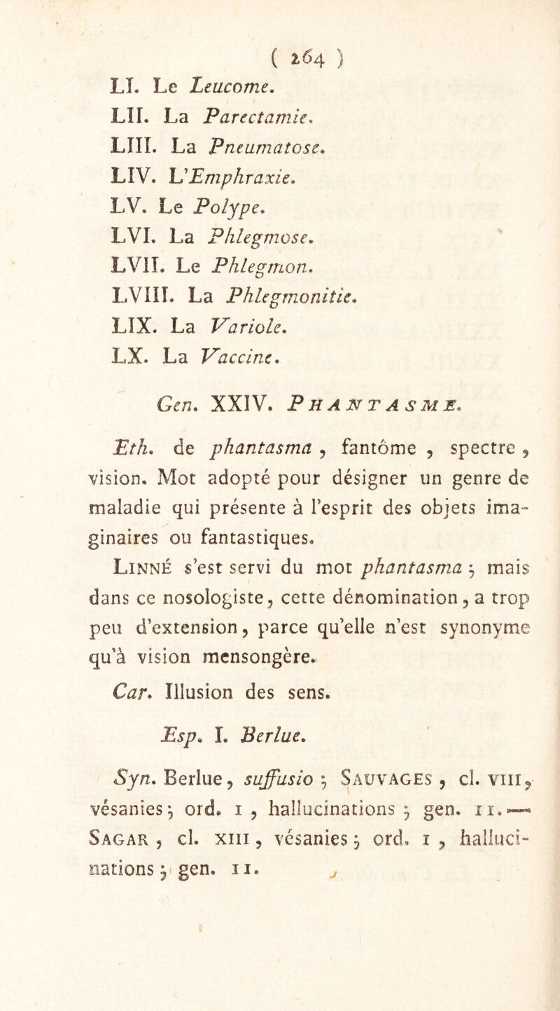 ( ) LL Le Leucome, LU. La Parectamie. LIIÎ. La Pneurnatose» LIV. UEmphraxie. LV. Le Polype, LVI. La Phlegmose, LViî. Le Phlegmon, LVIIÎ. La Phhgmoniîie, LIX. La Variole, LX. La Vaccine, Gen, XXIV. Phantasme, Pth, de pkantasma , fantôme , spectre , vision. Mot adopté pour désigner un genre de maladie qui présente à l’esprit des objets ima- ginaires ou fantastiques. Linné s’est servi du mot phantasma ^ mais dans ce nosologiste, cette dénomination, a trop peu d’extension, parce qu’elle n’est synonyme qu’à vision mensongère. Car» Illusion des sens. Esp, L Berlue, iSyn. Berlue, suffusioSauvages, cl. viii, vésanies*, ord. i , hallucinations ^ gen. ii.~ Sagar , cl. XIII, vésanies 3 ord, i , halluci- nations 3 gen. II.
