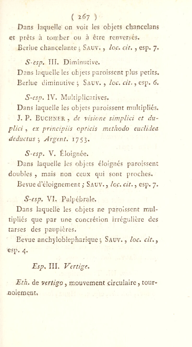 ( 2^7 ) Dans laquelle on voir les objets chanceîans et prêts à tomber ou à être renversés. Berlue chancelante ^ Sauv. 5 loc. cit, , esp. 7. S-esp, ni. Diminutive. Dans laquelle les objets paroisscnt plus petits. Berlue diminutive ^ Sauv. 5 /oc. , esp. 6, S~esp. IV. Multiplicatives. Dans laquelle les objets paroissent multipliés. J. P. BüCKNER ^ de Visio ne simplici et du- plici , ex principiis opticis mctiiodo eiiclidca deductus i, Argent* 1753. S-esp, V. Éloignée. Dans laquelle les objets éloignés paroissent doubles 5 mais non ceux qui sont proches. Bevue d’éloignement ; Sauv. 5 Icc. cit*, esp. 7. S-esp* VL Palpébrale. Dans laquelle les objets ne paroissent mul- tipliés que par une concrétion irrégulière des tarses des paupières. Bevue anchyloblepharique 3 Sauv. 5 loc, cit*^ esp. q. iEsp* IIL Vertige* Eth* de yertigo 5 mouvement circulaire 5 tour» GOiemenr