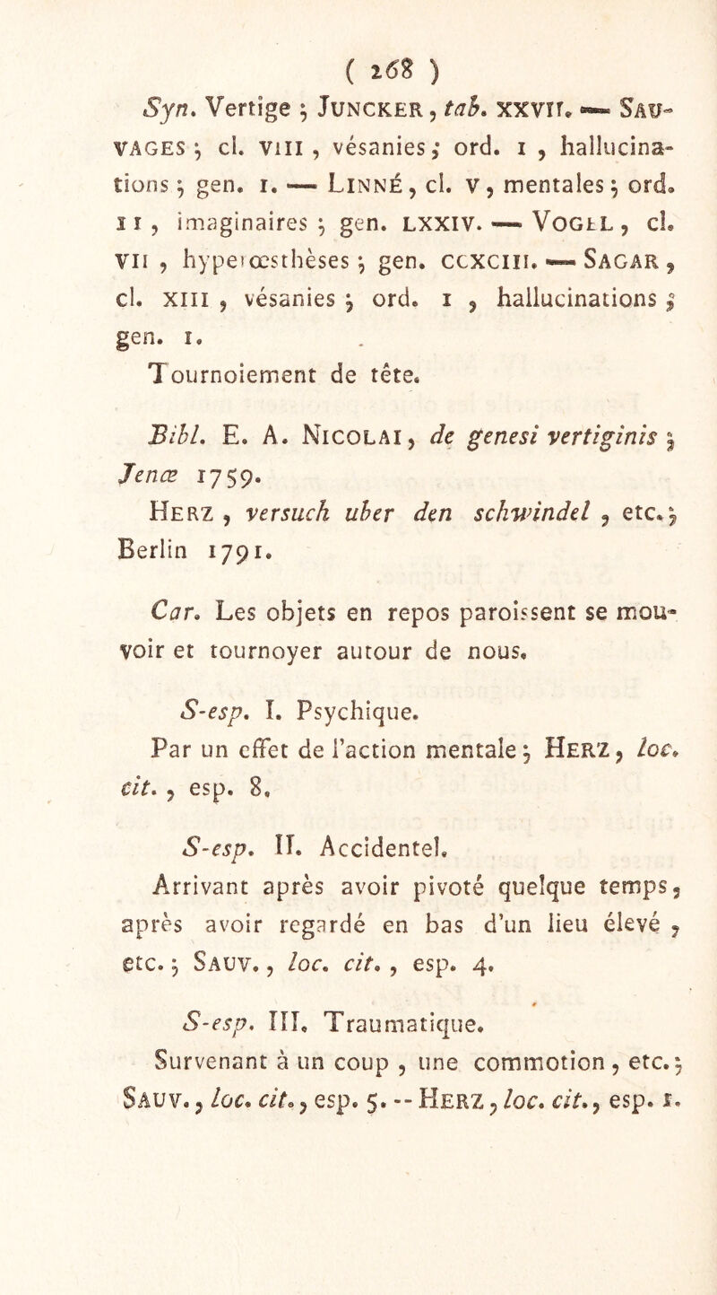 ( i6î ) Syn. Vertige ^ Juncker, tah. xxvîf* *•» Sau- vages-, cl. VIII, vésanies,* ord. i , hallucina- tions ^ gen, r. — Linné , cl. v, mentales ^ ord. Il , imaginaires ^ gen. LXXIV. — VoGtL, cL VII , hyperœsthèses ^ gen. ccxciii. •—Sagar , cl. XIII , vésanies j ord. i , hallucinations | gen. î. Tournoiement de tête. BîhL E. A. Nicolai, de genesi vertigînis ^ Jenœ 1759. Herz , versuch uher den schwindel ^ etc.^ Berlin 1791. Car» Les objets en repos paroissent se mou- voir et tournoyer autour de nous, S-esp, I. Psychique. Par un cfFet de l’action mentale, Her'Z, loc» cit» , esp. 8, S~esp» II. Accidentel, Arrivant après avoir pivoté quelque temps, après avoir regardé en bas d’un lieu élevé , etc. 5 Sauv. , loc» cit», esp. 4. S-esp, HL Traumatique. Survenant à un coup , une commotion , etc. 5 Sauv,, loc, aV., esp. 5. -- Herz,/oc. c/f., esp. t.