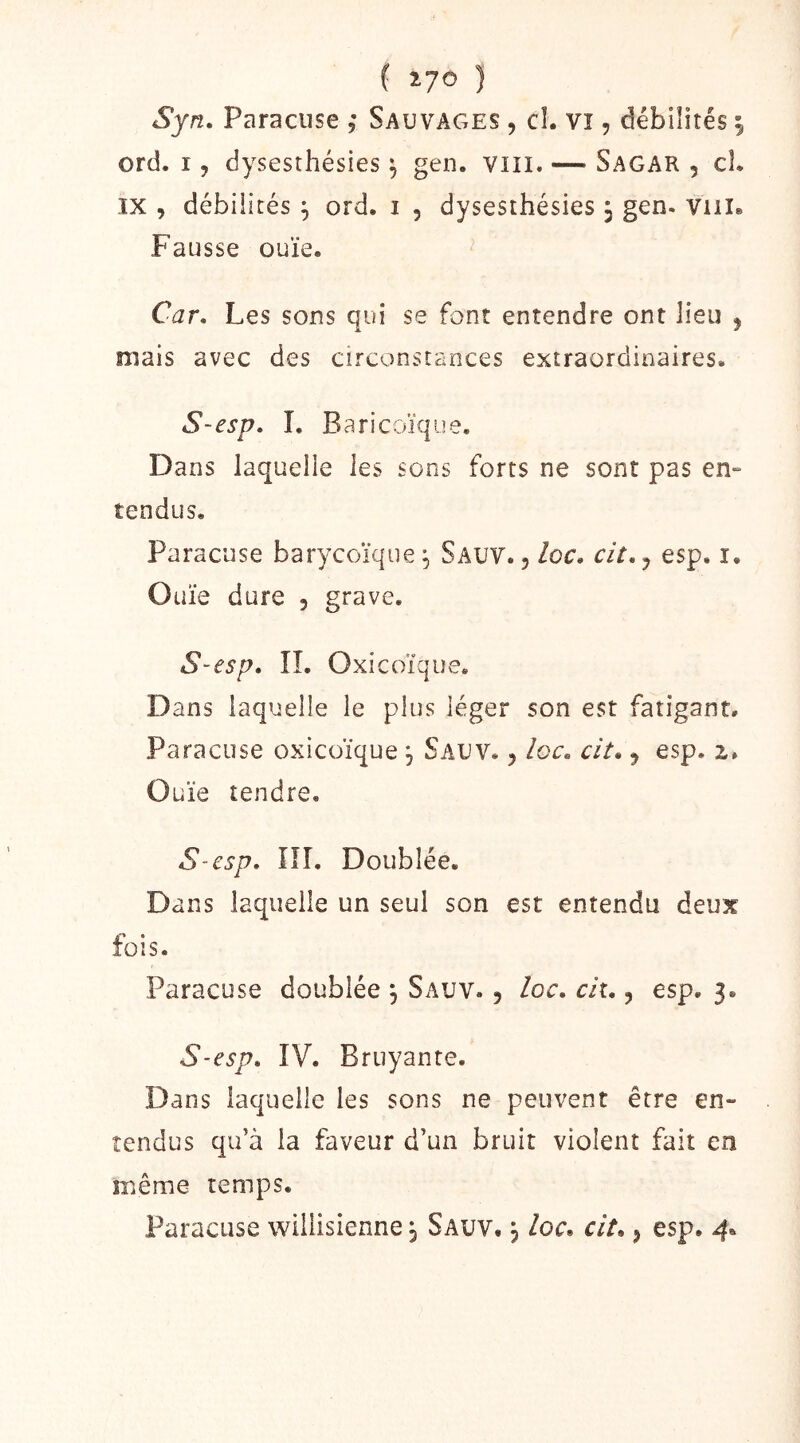 ( %J0 ) Syn. Paraciise Sauvages , cî. Vî, débilités | ord. I, dysesthésies ^ gen. vill. — Sagar , cl. IX , débilités ^ ord. i , dysesthésies 3 gen. viil» Fausse ouïe. Car, Les sons qui se font entendre ont lieu ^ mais avec des circonstances extraordinaires. S-esp, I. Baricoïque. Dans laquelle les sons forts ne sont pas en- tendus. Paracuse barycoïque 3 Sauv. , loc. cit, 5 esp. i. Ouïe dure , grave. S-esp, IL Oxicoïque. Dans laquelle le plus léger son est fatigant. Paracuse oxicoïque 3 Sauv. 5 loc, cit, 5 esp. Ouïe tendre, S-esp, ni. Doublée. Dans laquelle un seul son est entendu deux fois. Paracuse doublée 3 Sauv. , loc, cit,, esp. 3. S-esp, IV. Bruyante. Dans laquelle les sons ne peuvent être en- tendus qu’à la faveur d’un bruit violent fait en même temps. Paracuse wiliisienne 3 Sauv. 3 loc, cit,, esp. 4,