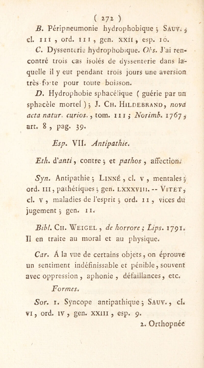 ( ) B. Péripneumonie hydrophobîque , Sâutî j cl. iiï 5 ofd. îii, gen. xxîi , esp. lo. C\ Dyssenterie hydrophobîque. Ors, J’ai ren» contré trois cas isolés de dyssenterie dans la- quelle il y eut pendant trois jours une aversion très-fo'te pour toute boisson. D. Hydrophobie sphacélique ( guérie par un sphaeèie mortel)^ J. Ch. Hildebrand, novà acta natur. curios., tom. iii Norimb, 1767^ art. 8 5 pag. 39. Esp, VII. Antipathie, Etli, àianti, contre , et pathos , afTectioni Syn, Antipathie ^ Linné , cl. v , mentales y ord. III, pathétiques gen. Lxxxviii. -- ViteTj cl. V 5 maladies de l’esprit 3 ord. ii 5 vices du jugement j gen. ii. BibL Ch. Weigel , de horrore ; Lips. 17918 îl en traire au moral et au physique. Car, Â la vue de certains objets, on éprouve un sentiment indéfinissable et pénible, souvent avec oppression , aphonie, défaillances, etc. Formes, Sor. I. Syncope antipathique 5 Sauv. , cL VI, ord. IV , gen. xxiii, esp. 9. 2, Orthopnée