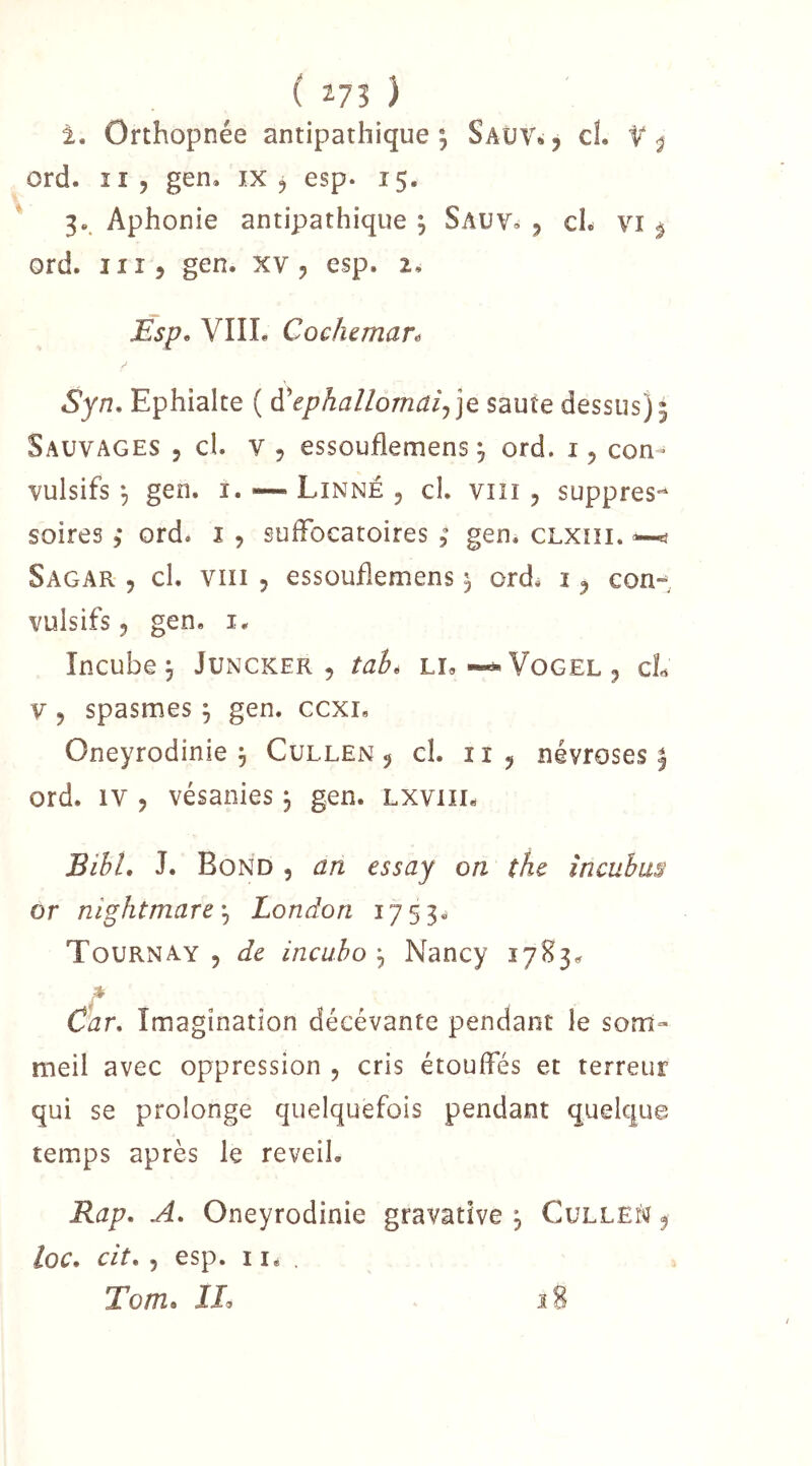 i. Orthopnée antipathique; Saîjv„5 cL ord. Il, gen. ix 5 esp. 15. 3.. Aphonie antipathique ; Sauv» 5 cL vi ^ ord. 11Î5 gen. xv 5 esp. 2, Esp. VIIL Cocheman Syn. Ephiake ( A'ephallomaij]e saute dessus); Sauvages , cl. v , essouflemens ; ord. con^ vulsifs ; gen. i. — Linné , cl. viii , suppres^* soires, ord. i , sufFocatoires ; gen^ CLXiii, ^ Sagar 5 cl, VIII 5 essouflemens ; ordé 1 ^ con-^, vulsifs 5 gen. i. Incube; Juncker , tahé Li»Vogel ^ cL V 5 spasmes ; gen. ccxi. Oneyrodinie ; Cullen ^ cl. ii ^ névroses; ord. IV , vésanies ; gen. Lxviii. BihL J. Bond , an essay on the încubus or nightmarc'^ London 1753^ Tournay j de incuho ; Nancy 17^3^ r Car. Imagination décévante pendant le som- meil avec oppression 5 cris étouffés et terreur qui se prolonge quelquefois pendant quelque temps après le reveil. Rap. A. Oneyrodinie gravatîve ; Culleî^ ^ loc. cit. 5 esp. lié, To/tZo il 18