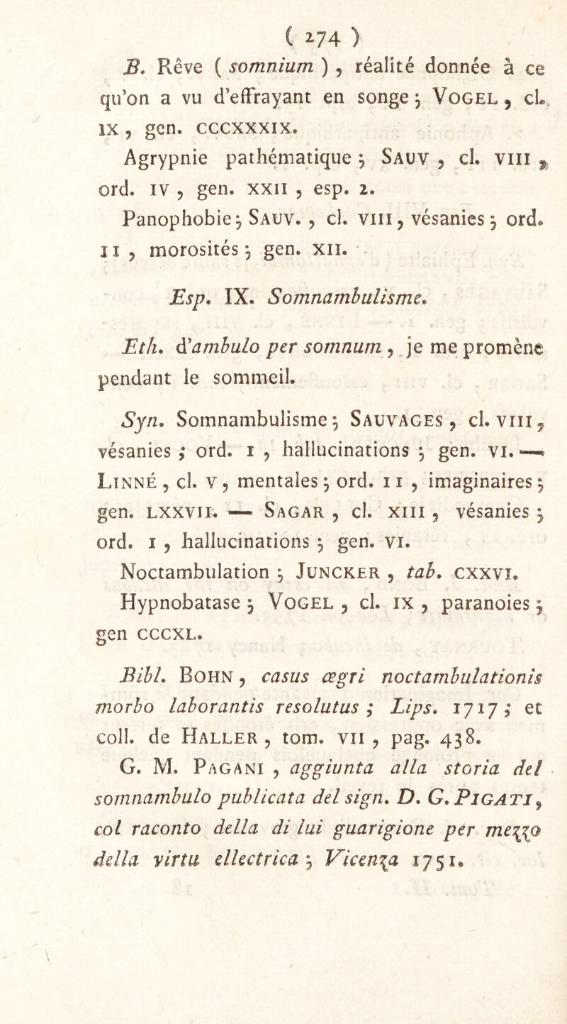 B. Rêve ( somnium ) , réalité donnée à ce qu’on a vu d’effrayant en songe ^ Vogel , cL IX, gen. cccxxxix. Agrypnie pathématique , Sauv , cl. viii , ord. IV 5 gen. xxii , esp. 2. Panophobie, Sauv. , cl. viii, vésanies, ord. Il 3 morosités^ gen. xii. Esp, IX. Somnambulisme, Eth, A'amhulo per somnum, je me promène pendant le sommeil. Syn, Somnambulisme 5 Sauvages, cl. viii, vésanies ,* ord. i , hallucinations , gen. vi. —» Linné , cl. v , mentales ^ ord. 11 , imaginaires ^ gen. Lxxvii. —' Sagar , cl. xiii, vésanies ^ ord. I 3 hallucinations ^ gen. vi. Noctambulation , Juncker , tah, cxxvî. Hypnobatase , Vogel , cl. ix , paranoies, gen cccxL. Bihl, Bohn 3 casus œgrl noctamhiilationis morho lahorantis resolutus ; Lips, 1717; et coll. de Haller 3 tom. vu, pag, 438. G. M. Pagani 3 aggiunta alla storia de! somnamhulo publicaîa delsign, D, G, Pigati^ col raconto délia di lui guarigione pér me^o délia virtu ellectrica'^ Vken\a 1751.