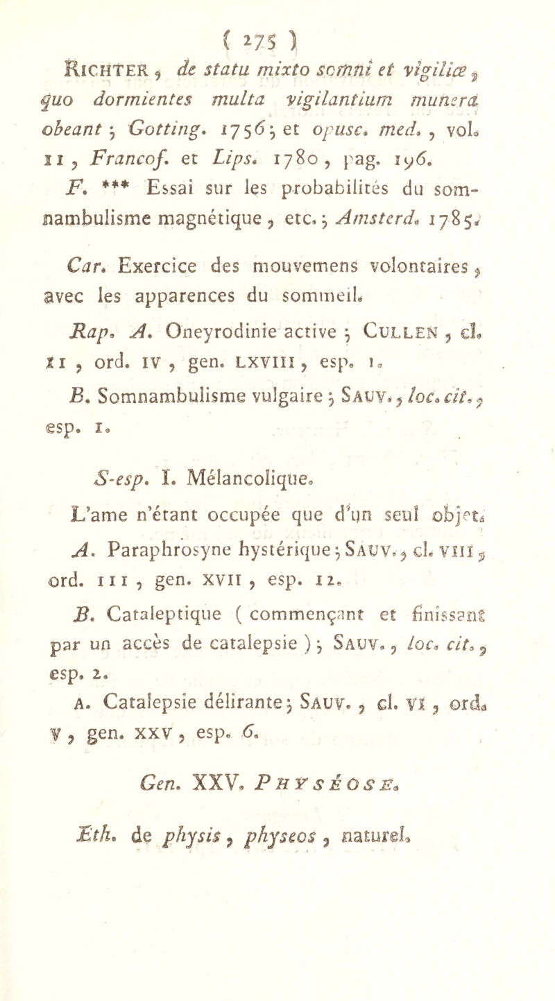 Richter , de statu mixto scrïint et vîgiliœ, quo dormientes muLta vigilantlum munzrd obeant J Gotting* 1756,61 opusc* med* ^ voL II, Franco/, et Lips* 1780, pag. iy6. F, *** Essai sur les probabilités du som- nambulisme magnétique, Arnsterd^ ^78$^ Car* Exercice des mouvemens volontaires, avec les apparences du sommeiL Rap^ A, Oneyrodinie active ^ Cullen , cL Il , ord. IV 5 gen, Lxvili, esp, u JB. Somnambulisme vulgaire j Sauv», îoc^cit.e^ esp. i« S-esp, I. Mélancolique^ L’ame n’étant occupée que d’ijn seul objets A^ Paraphrosyne hystérique ^ Saüv« ^ cL viiï ^ ord. 111 î gen. xvn , esp. i z. B. Cataleptique ( commençant eî finissant par un accès de catalepsie ), Sauv. , loc^ clt, 5 esp. 2. A. Catalepsie délirante^ Sauv. , ch Vï , ord^ Y , gen. XXV 5 esp. 6. Gcn, XXV, Phÿséose^ Fthn de phjsis, physcQS , naturel