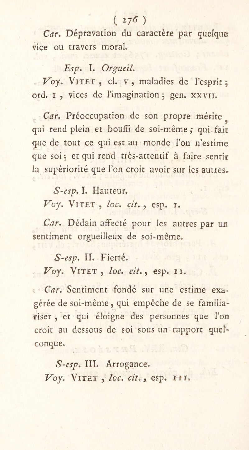 ( ) Car. Dépravation du caractère par quelque vice ou travers moral, Esp. T. Orgueil, Voy. ViTET , cl. v, maladies de l'esprit^ ord. I 5 vices de l’imagination ; gen. xxvii. Car, Préoccupation de son propre mérite qui rend plein et bouffi de soi-même ; qui fait que de tout ce qui est au monde l’on n’estime que soi^ et qui rend très-attentif à faire sentir la supériorité que l’on croit avoir sur les autres, S-esp, I. Hauteur. Voy, ViTET J loc, cit, J esp. I. Car, Dédain affecté pour les autres par un sentiment orgueilleux de soi-même. S-esp, ÎI. Fierté. Voy, ViTET 5 loc, cit, ^ esp. ii. Car, Sentiment fondé sur une estime exa- gérée de soi-même, qui empêche de se familia- riser 5 et qui éloigne des personnes que l’on croit au dessous de soi sous un rapport quel- conque. S-esp, III. Arrogance.
