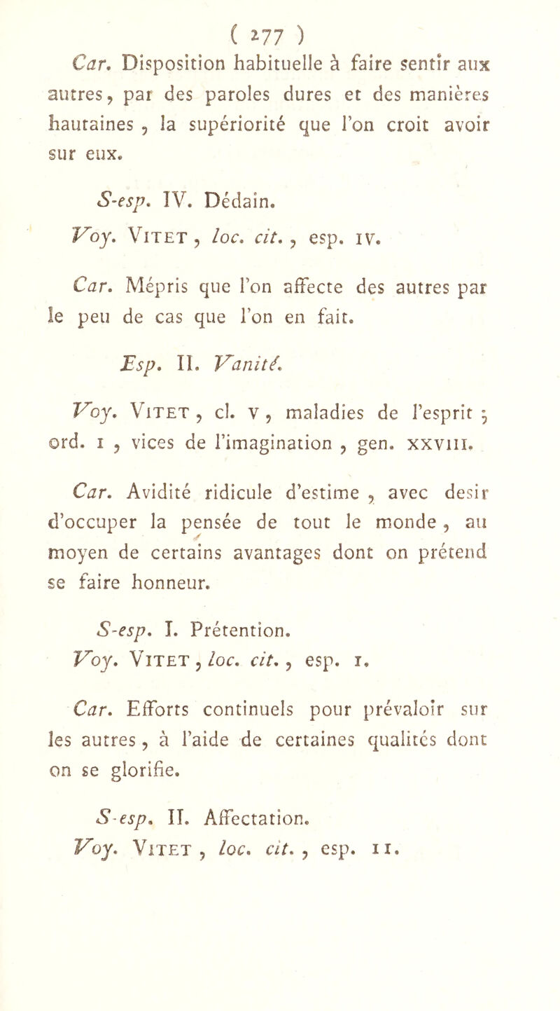 ( ^77 ) Car, Disposition habituelle à faire sentir aux autres, par des paroles dures et des manières hautaines , la supériorité que l’on croit avoir sur eux. S-esp, ÎV. Dédain. Voy, ViTET 5 loc, cit, , esp. iv. Car, Mépris que l’on affecte des autres par le peu de cas que l’on en fait. Bsp, II. Inanité, Voy, ViTET, cl. v, maladies de l’esprit 3 ord. I , vices de l’imagination , gen. xxviii. Car. Avidité ridicule d’estime , avec désir d’occuper la pensée de tout le monde, au moyen de certains avantages dont on prétend se faire honneur. S-esp. L Prétention. T^oy, ViTETj/or. cit. ^ esp. i. Car. Efforts continuels pour prévaloir sur les autres, à l’aide de certaines qualités dont on se glorifie. S-esp. IL Affectation.