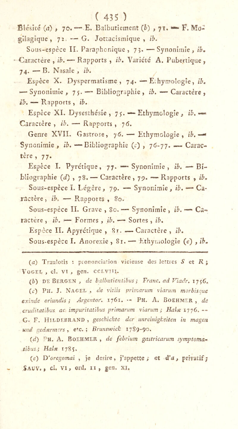 Blesîte (a) , 70. ““ E. Balbutiement (h) , 71. i*-» F. Mo- gîlagique , 72, G. Jotracismique , ib. Sous-espèce IL Paraphcnique , 73. —' Synonîiiiîe , ih, - Caractère , ih, Rapports , ib. Variété A. Pubertique y 74. —“ B. Nasale ib. Espèce X. Dyspermatisme, 74. — Eîhymologîe, ib, —“ Synonimie , 7 5* Bibliographie , ib, — Caractère y ih. Rapports, ib. Espèce XI. Dysesthésie , 75. — Ethymologie ih, •*« Caractère , ib. —- Rapports , j6. Genre XVIL Gastrose, j6. — Ethymologie, ih.--^ Synonimie , ib, -—Bibliographie (O , 7^>-77. — Carac- tère , 77. Espèce I. Pyrétique, 77. — Synonimie, îb. — Bi- bliographie (d) , 78.'—Caractère, 79. — Rapports 9 ib. Sous-espèce I. Légère79. — Synonimie, ib, •— Ca- ractère, ib, — RaDDorts , 80. Sous-espèce IL Grave , 80. — Synonimie, ih. — Ca«* ractère , ih. — Formes , ih. — Sortes , ib, FJspèce IL Apyrétique , 8t. «—Caractère , ib. Sous-espèce I. Anorexie , 81. -— EthyiuoJogîe (e) , ih. (a) Traulotis : piononciatioa vicieuse des letties S et R , VoGEL , cl. VI , gen. cci.viti. (b) DE Bergen , de balbutientlbus ; Franc, ad Vladr. (c) Ph. J. NagEL , de viiiis primarum viaruin morbîsque exînde oriwidis ; Argentof. 1761. -- Ph. A. Boehmer , de cruditatihiis ac impuritatihus primarum viarum ; Halx ï'jyô.— G. F. Hildebrand , geschichte der unreinîgheiten in mageii und gedærmers , e^c. ; Brunswick 1789-90* (d) A. Boehmer , de fehrium gastricarum symptorna* tibus; Hal(X 1785* (e) D’oregomai , je desire, j’appette ; et d’a, privatif; Sauv. » ci, VI, ord. II, gen. xi.