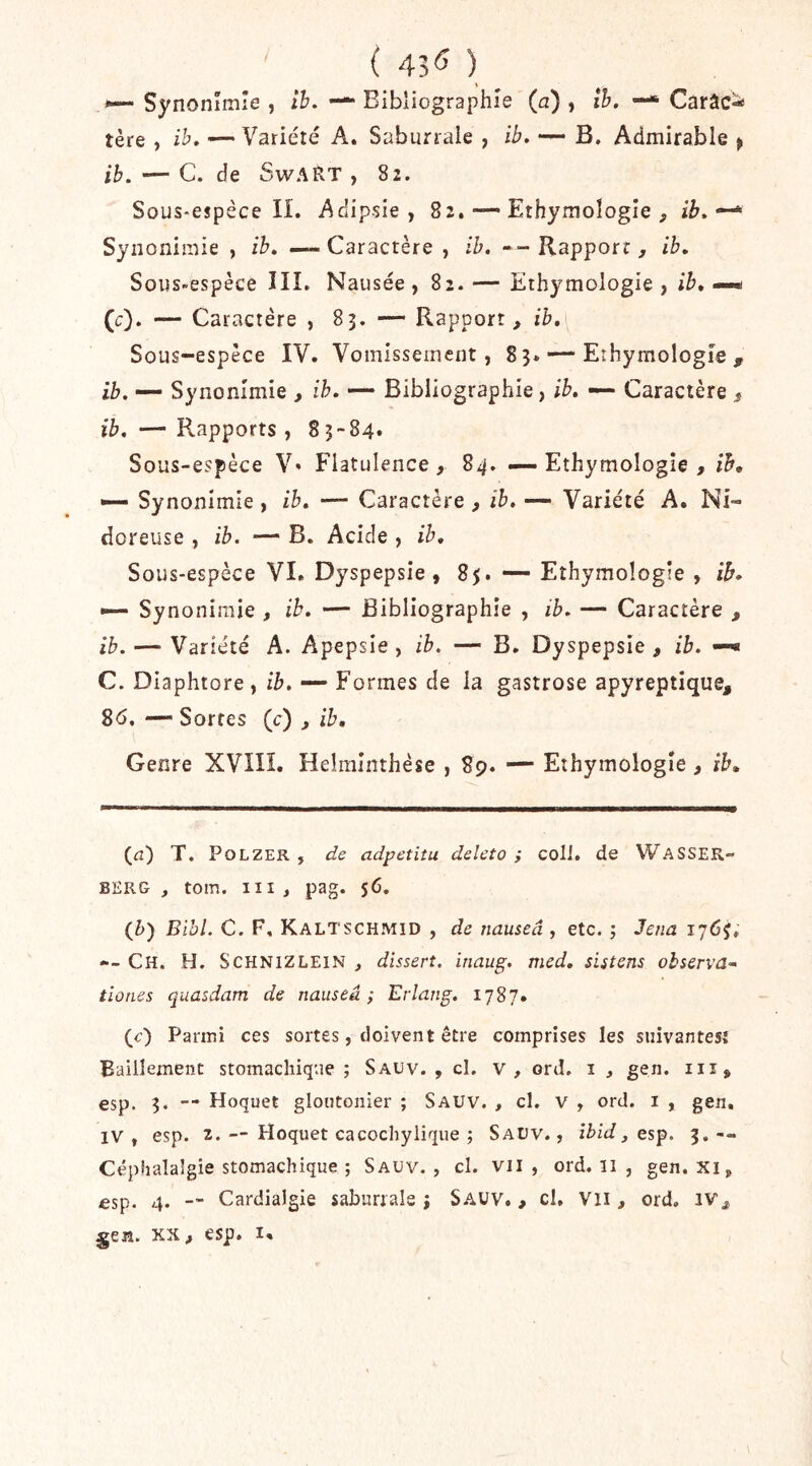 ' ( 43<î ) \ Synonîmîe , th. — Bibliographie (a) , îh. —* Carac- tère , ih, '— Variété A. Saburrale , ib. — B. Admirable ^ ib. — C. de SwART , 82. Sous-espèce II. Adipsîe, 82.Ethymoîogîe , * Syiionimie , ib» — Caractère , ib. -- Rapport , ib. Sous-espèce III. Nausée , 82. — Ethymologie , ib, —* (c). — Caractère , 83. — Rapport, ib. Sous-espèce IV. Vomissement, 83. — Ethymologie, ib. — Synonimie , ib. — Bibliographie, ib. — Caractère , ib. — Rapports, 83-84* Sous-espèce V* Flatulence, 84. — Ethymologie , *— Synonimie , ib. — Caractère , ib. — Variété A. Ni- doreuse , ib. — B. Acide , ib. Sous-espèce VI. Dyspepsie, 85. — Ethymologie , ib» •— Synonimie , ib. — Bibliographie , ib. — Caractère , ib. — Variété A. Apepsie, ib. — B. Dyspepsie, ib. —« C. Diaphtore, ib. — Formes de la gastrose apyreptique, 8(5. — Sortes (c) , ib. Genre XVIII, Helralnthèse , 89. — Ethymologie, ib. T. PoLZER , de adpetiîu deleto ; colI. de WaSSER- BERG, toin. III, pag. $6. Qh) Bihl. C. F. Kaltschmid , de nauseâ , etc. ; Jena 176J, --Ch. h. SCHNIZLEIN, disserî. inaug. med. sistens observa^ tîones quasdam de nauseâ; Erlang. 1787. (c) Parmi ces sortes, doivent être comprises les siiivantesî Bâillement stomachique; Sauv. , cl. V, ord. i , gen. iii, esp. 3. -- Hoquet gloutonier ; Sauv. , cl, v , ord. i , gen, IV, esp. 2. — Hoquet cacochylique ; Saüv. , îbid, es^. 3.-- Céphalalgie stomachique ; Sauv. , cl. vu , ord. ii , gen. xi, esp. 4. — Cardialgie saburrale ; SAUV., cl, Vli, ord. iv,