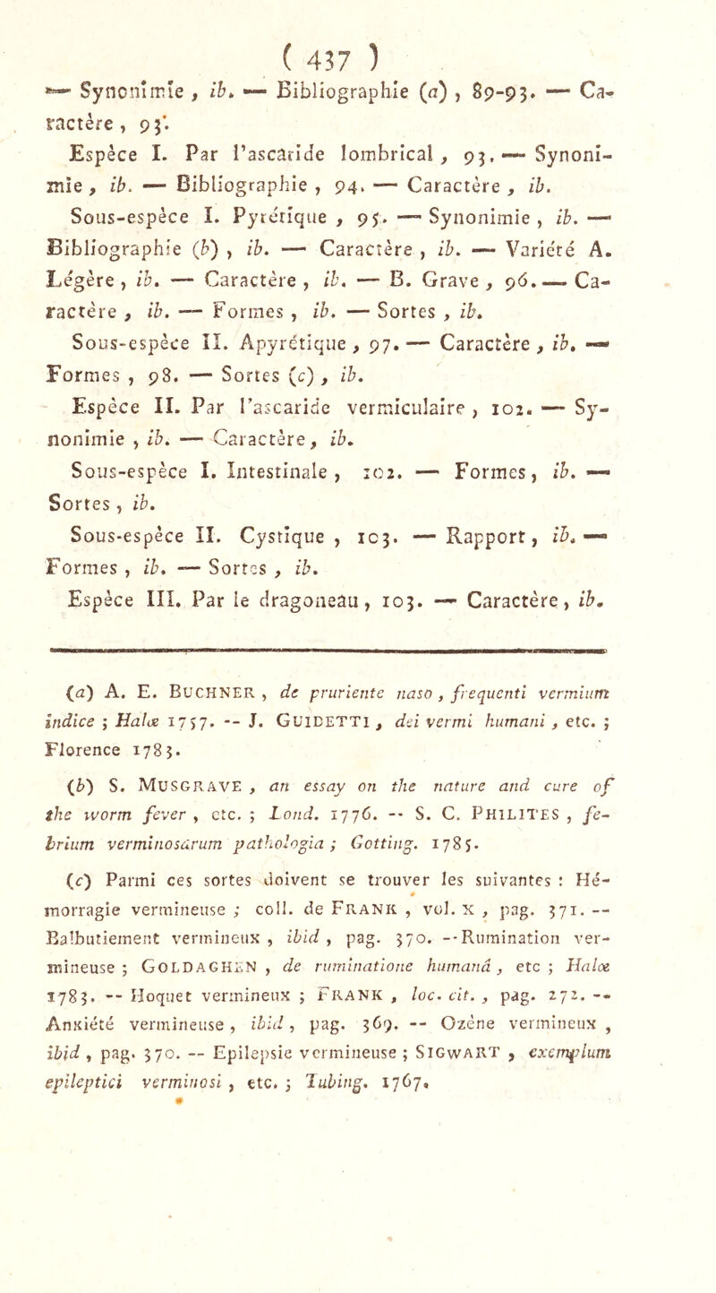 Syncnîmie , /K — Bibliographie (a) , 89-93. ractère, 93’. Espèce I. Par l’ascâilde lombrical, 93,—-Synoni- îîiie , ih. — Bibliographie , 94. — Caractère , ih. Sous-espèce I. Pyrérîque , 95. —Synonimie , ib,—’ Bibliographie {h) , ib. —- Caractère , ih. — Varie'té A. Légère, ih. — Caractère, ib. -— B. Grave, 96,—.Ca- ractère , ib. —- Formes , ib. — Sortes , ib. Sous-espèce il. Apyrétique, 97.— Caractère, ih, — Formes , 98, — Sortes (c), ih. Espèce IL Par rascaride vermiculaire , 102. — Sy- nonimie , ib. — Caractère, ib. Sous-espèce I, Intestinale, 102. — Formes, ib. — Sortes , ib. Sous-espèce IL Cystîque , 103. —Rapport, ib. Formes , ih. — Sortes , ib. Espèce lîl. Par le dragoneau, 103. — Caractère, ih. (a) A. E. Buchner, de pruriente naso , frequcnti vermium Indice ; Halœ 17,7. -- J. Guidetti , dü vermi hiimani, etc. ; Florence 1785. S. Musgrave , an essay on the nature and cure of ilie worm fever , etc. ; Lond. 1776. -• S. C. Philites , fe~ hrlntn verminosârum pathologia ; Gotting. 1785. (c) Parmi ces sortes doivent se trouver les suivantes : Hé- # morragie vermineuse ; coll. de Frank , vol. x , pag. 371. — Balbutiement vermineux , ibid , pag. 570. --Rumination ver- mineuse ; Goldagken , de ruminatione hiimanâ, etc; Haloe 1783. -- Hoquet vermineux ; Frank , loc. cit. , pag. 272. -- Anxiété vermineuse, ihld ^ pag. 369. -- Ozène vermineux, ibid , pag. 370. — Epilejrsic vermineuse ; SiGwART , excmplum epileptici verminosi , etc. ; lubing, 1767,