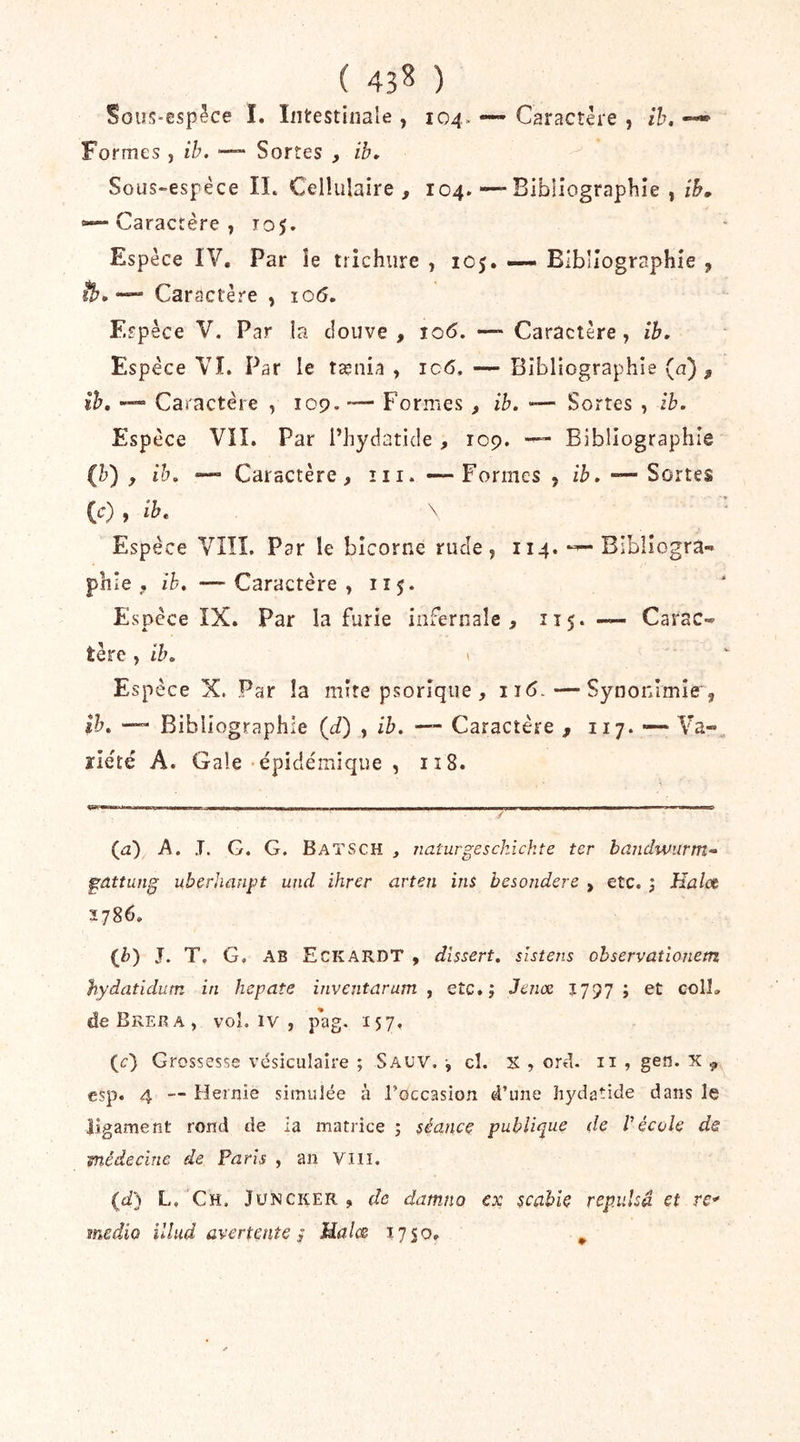 ( 43^ ) Sous-espêce I. Intestinale , 104- — Caractère , ih, Formes , ih. ■— Sortes , ib» Sous-espèce IL Cellulaire, 104. — Bibliographie , ib. Caractère 7 T05. Espèce IV, Par îe trîchiire , 105. — Bibliographie , - Caractère , 106, Espèce V. Par la douve , îq6. — Caractère, ib. Espèce VL Par le tænia , ic<5, — Bibliographie (a), ih, — Caractère , 109. — Formes, ih. — Sortes , ih. Espèce VIL Par i’hydatide , 109. — Bibliographie (h) , ih. •— Caractère, ni. — Formes , ih. — Sortes (c) f ib. \ Espèce VIÎL Par le bicorne rude, 114. — Bibliogra- phie , ih. — Caractère, 115. Espèce IX. Par la furie infernale , 115.— Carac- tère , ih. \ Espèce X. Par la mire psorîque , 116. — Synonimie , ih. — Bibliographie (J) , ih. — Caractère , 117. — Va- jriété A. Gale'épidémique , 118. (a) A. J. G. G. Batsch , naturgesckickte ter bmidwurm» gattung uberhüupt uncl ihrer arten ins besondere , etc. j Kaloè Ï786. (Z>) J. T, G. AB Eckardt , dissert, sistens ohservatîonem hydatidum in hepate inventarum , etc»; Jenx ; et colL deBREBA, voî. IV , pag. 157, (t:) Grossesse vésiculaire ; Sauv. ^ cl. X , ord. 11 , gen. X ^ esp. 4 — Flernie simulée à l’occasion d’une hydatide dans le ligament rond de la matrice ; séance publique de Vécole de médecine de Paris , an Viii. (d} L, Ch. Jüncker , de datnno ex scabie repulsâ et re*