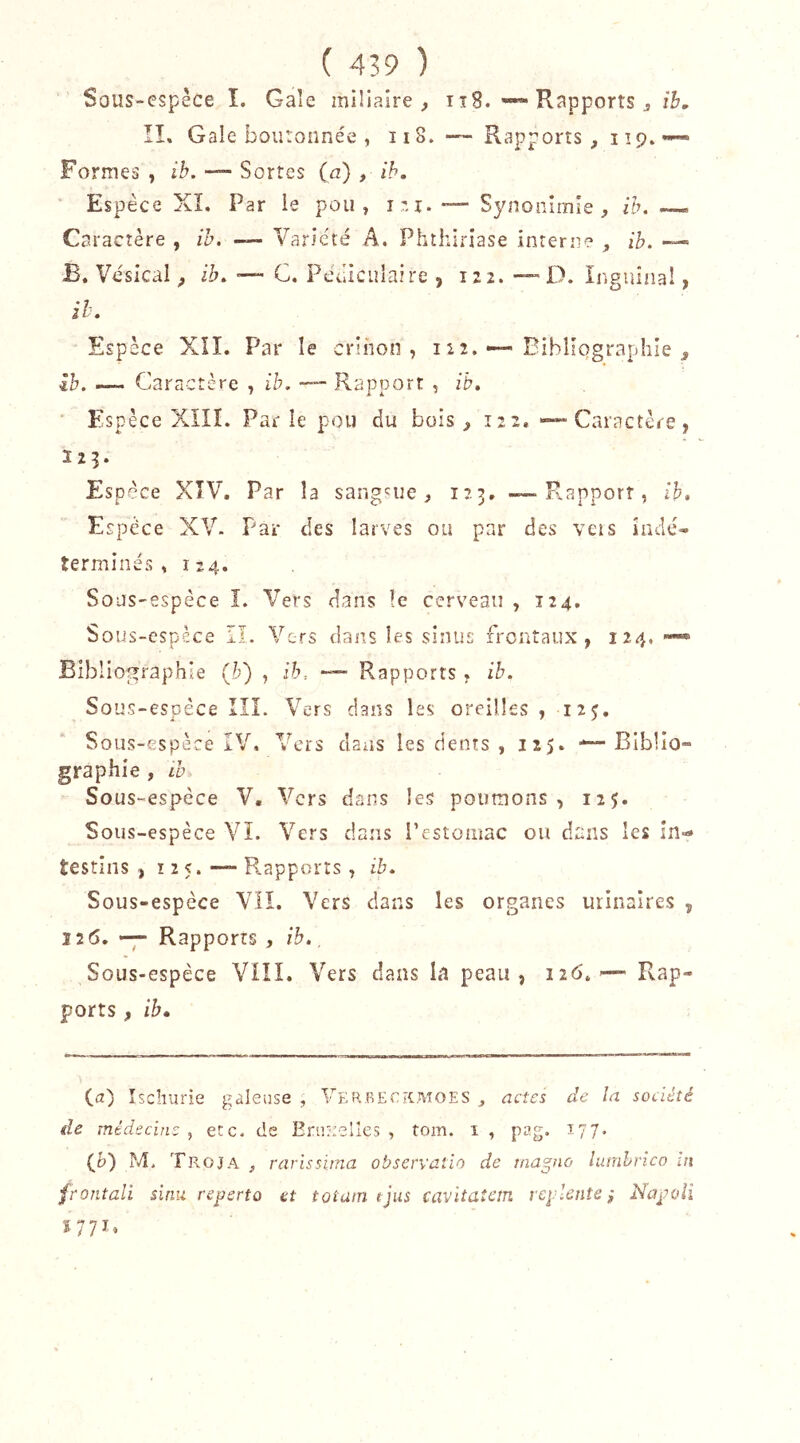 Sous-espêce î. Gale mlüaire , tî8. Rapports j ih, ÎI, Gale boutonnée , ii8. — Rapports, i tp» «« Formes , ib. — Sortes (a) , ih. Espèce XL Par ie pou, — Synonîmle , ih. Caractère , ih. — Variété A. Phthiriase interii? , ih. — B. Vésical, ih. —- G. Pééiculaire , 122. -—D. Inguinal, ih. Espèce XII. Par le crlnon , 122. •—Bibliographie ^ ih. — Caractère , ib. Rapport , ib. Espèce XIIL Parle pou du bois ^ 122, — Caractère, 123. Espèce XTV. Par la sangsue, 123. — Rapport, ih. Espèce XV. Par des larves ou par des vcis ladé- termine's , 124. Sous-espèce 1. Vers dans îc cerveau , 124, Sous-espèce II. Vers dans les sinus frontaux, 124, —» Bibliographie {h) , ib.. — Rapports , ih. Sous-espèce IIÏ. Vers clans les oreilles , 125, Sous-espèce IV. Vers dans les dents , 125. — Biblio- graphie , ib Sous-espèce V. Vers dans les poumons, 125. Sous-espèce Vî. Vers dans l’estomac ou dans les in-» testîns , Ï25.—R.apporrs, ib. Sous-espèce VII. Vers dans les organes urinaires , 12(5. — Rapports , ih., Sous-espèce VIII. Vers dans Li peau, 126.Rap- ports , ih» (a) Ischurie galeuse , Verreck.moes ^ actes de la société de médecine , etc. de Eruuelles , tom. 1 , pag. 177. (i>) M> Troja , rarissitna observatio de tnapio lumhrico m frontali sinu reperto et totain tjus cavitatar. rcplente ; Napoîi 1771,,