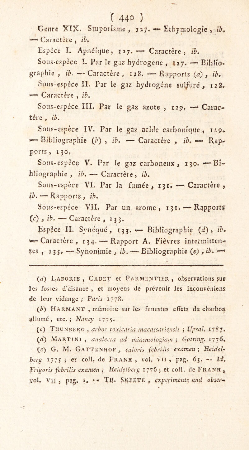 Genre XIX. Stuporîsme , 127,Ethymoîogîe , ib» *—• Caractère y ib* Espèce I. Apnéîque, jiy. Caractère, ib. Sous-espèce 1. Par le gaz hydrogène , 127. — BIblîo. graphie , ib. — Caractère, 128. — Rapports (a), ih^ .Sous-espèce II. Par le gaz hydrogène sul/uré , iiS. '— Caractère , ih, Spus-espcce ill. Par le gaz azote , i?9. Carac- tère , ih. Sous-espèce ÏV. Par le gaz acide carbonique, up. «— Bibliographie (h) , ib, — Caractère , ih, •— Rap- ports, 130, Sous-espèce V. Par îç gaz carboiieux, 130. —Bi- bliographie , ih, — Caractère , ib. Sous-espèce VI. Par la fumée ^ 131» — Caractère , ib. — Rapports, ib. Sous-espèce VIL Par un arôme, 131. — Rapports (c) , ib. — Caractère , 133. Espèce IL Syne'qué, 13 3*^ Bibliographie (ii) , ih* ^Caractère, 134. — Pvapport A. Fièvres intermitten- tes, 13 5»-— Synonimie , ib. Bibliographie (e) , ib, — {a) Laborie , Cadet et Parmentier , observations sur Jes fosses d’aisance , et moyens de prévenir les inconvéniens de leur vidange ; Paris 1778. (t) Harmant , mémoire sur les funestes effets du charbon allumé, etc.; Nancy 1775. (c) Tiiunberg, arhor toxicaria macassaricnsis ; UpsaU 1787» Martini , analecta ad miasmologiam ; Gotting. ’i.'jyO, (c) G. M. Gattenhof , caîoris febrilis examen ; Heidel- herg 1775 ; et coll. de Frank , vol. vii , pag. 63. — Id, Frigoris febrilis examen ; Heidelberg 1776 ; et coll. de Frani^j vol, Vlî 5 pag. î. Tn* SKEETE , çxperiments> and obser^