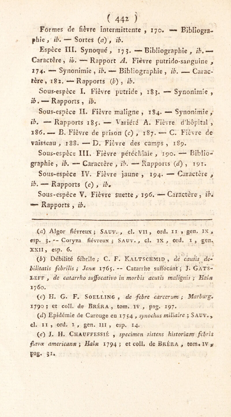 ( 44^ ) Formes de fièvre înterraittente , 170. — Bibliogra- phie )' ih. ‘— Sortes (a) , ib. Espèce III. Synoqué, 175. —Bibliographie, Caractère, /^.“—Rapport Fièvre putrido-sanguine , 174. — Synonimie , ih. — Bibliographie , ib. — Carac- tère, 182. •—Rapports (b), ib. Sous-espèce I. Fièvre putride , 183. ■— Synonimie , 15». — Rapports , ib. Sous-espèce IL Fièvre maligne , 184. — Synonimie,* ih, —Rapports 185» — '^’ariérd A. Fièvre d’hôpital, i8(5.— B. Fièvre de prison (c) , 187. C. Fièvre de vaisseau, 188. —D. Fièvre des camps, 189. Sous-espèce III. Fièvre pétéchiale , 190. •— Biblio- graphie , ib. Caractère , ih. —* Rapports (d) , 191. Sous-espèce IV. Fièvre Jaune , 194. — Caractère ^ ib. — Rapports (e) , ih» Sous-espèce V, Fièvre suette , 19O. — Caractère , ib» Rapports , ib. ia) Algor fiévreux; Sauv. , cl. Vil, ord, ii , gen. ix , csp. 3. Coryza fiévreux ; Saüv., cl, IX, 01 d. i , geiî. XXII, esp. 6. (è) Débilité fébrile; C. F. Kaltschmid , dê cauhs hilitatis febrîlîs ; Jenx 1765.— Catarrhe suffocant; J. GaTS- lEFF , de catarrhe suffocativo in morhis acutis malignis ; Hàlcs 1760. \ (c) Pî. G. F. SoELLiNG , de febre carccriim ; Marlurg, 1790 ; et coll. de Bréra , tom. iv , pag. 197. (J) Epidémie de Carouge en 1754 , synochus miliaire ; Sauv. , €l. II , ord. I , gen. iii , esp. 14. (e) J. H. Chauffessié , specimen sistens historiam' fcbrîs fiavx americancs i Halos 1794; et coll. de Bréra , tom* IV ^ FS-