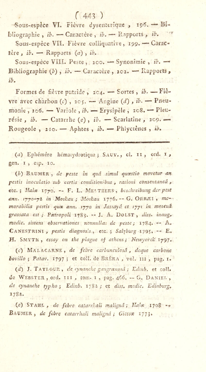 J 'Sou§”€spêce VI. Fièvre dysenttrîqiiê , î9^* bîîographie , ib. ■— Caractère , ib. p4,appürts ^ ih. Sous-espèce VIL Fièvre coiliquaîlve, 199.—- Carac* tère f ib, — Rapports {a) , ib. Sous-espèce VIIÎ. Peste, 200. — Synonimie , ib, Bibliographie (è) , ib, —■ Caractère , 202. •”“ Rapports^ ib. Formes de fièvre putride , 204. — Sortes, ib. —«-Flè» vre avec charbon (c) , 205. *— Angine (d) , ib. Pneii- îiionie , 206. Variole , ib. —- Erysipèle , 208. —= Pleu- résie , ib. — Catarrhe (e) , ib. — Scarlatine , 209. —» Rougeole , lîo. — Aphtes , ib, — Phiyctênes , ib. (u) Eplîémére hématydrotiquêf j Sauv. , ci, ii , ord. gen. I , esp. 10. (è) Baumer , de peste In quâ simul quœstio movetur an pestis inoculatio sub certis conditioivhus , ratloni cônsentaneâ ^ etc.; llal(x T-Tyo. -- F. L. MeitzerS, beschreibung der pest cnn. lyyo-yz în Moshau ; Moshau 1776. — G. Orræi , me-'- morabilla pestis quos ann. lyyo in Jassayâ et lyyi in moscuâ grassata est ; Pœtropoli 1783. -- J. A. DoLST , diss. inaug, Ttiedic. sistens observationes nonnullas de peste; 1784. — A» CaNESTRINI , pestis diagnosis , etc. ; Saljburg 1795. — E. H. SivîYTh , essay on the plague of athcns ; Newyorch ly^ j, (c) MaLACARNE, de febre carhuncuîosâ, deque carbone lovillo ; Patav. 1797 ; et coll, de Bréra , vol. ïil , pag. i. {jl) J. Tayeour, de rytuinche gangrœnosâ ; Edinb. et colî. de Webster , ord. iii , tom. 1 , pag. 466. — G. Daniel , de cynanche typho ; Edinb, 1782; et diss, medic. Edinburg, 2782. CO Stahl , de febre catarrhall malignd ; Tlalœ 1708 BaUIMER j de febre catarrJiali malignd ; Giessce ï77S»