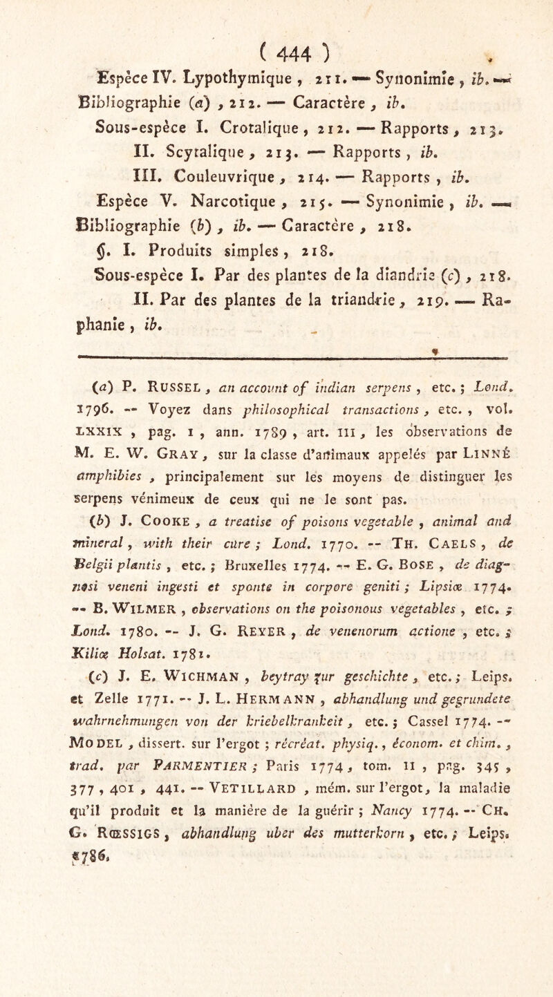 Espèce IV. Lypothymique , 2 r i. — Synonîmîe , îh» —^ Bibliographie (a) ,212. — Caractère , Sous-espèce I. Crotalique , 212. — Rapports , 215* IL Scytalique , 21 — Rapports, ib. III. Couleuvrique , 214.— Rapports, ib. Espèce V. Narcotique , 215. — Synonimîe , ih» Bibliographie {h) , ib, — Caractère , 218. §, I. Produits simples, 218. Sous-espèce I. Par des plantes de la dîandrie (c) ,218. IL Par des plantes de la triandrie^ 21p. — Ra- phanîe, ib. (^a) P. Russel , an accov.nt of i’ndian serpens , etc. ; Lond, 1796. — Voyez dans philnsophical transactions, etc., vol. Lxxix , pag. I, ann. 17S9 , art. iii, les observations de M. E. W. Gray, sur la classe d’animaux appelés par Linné amphibies , principalement sur les moyens de distinguer les serpens venimeux de ceux qui ne le sont pas. (^) J, CooKE , a treatise of poisons vegetahle , animal and minerai, with their cure; Lond. 1770. -- Th. Caels , de Belgii plantis , etc. ; Bruxelles 1774. *'** E. G. BoSE , de diag- Fi^si veneni ingesti et sponte in corpore geniti ; Lipsiœ 1774» -- B. WiLMER , observations on the poisonous vegetables , cîc. ; Lond, 1780. — J. G. Reyer , de venenorum actione , etc. ; Kilice Holsat. 1782» (c) J. E, WlCHMAN , heytray i^ur geschichte , etc.; Leips. et Zelle 1771. -- J. L. Hermann , abhandlung und gegrundete tvahrnehmungen von der kriebelkrankeit, etc. j Cassel 1774.-- IVîo DEL , dissert, sur l’ergot ; récréât, physiq., économ» et chim, , trad. par Parmentjer ; Paris 1774 s tom. il , png. 545 , 377,401 , 441. — Vetillard , mém. sur l’ergot, Ja maladie qu’il produit et la manière de la guérir ; Nancy 1774.— Ch, G. Rœssigs , abhandlung ubsr des mutterkorn , etc. ; Leips» «78^»