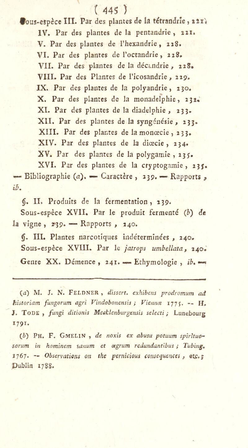♦ous-espèce ÏÎI. Par des plantes de la tétrandrîe, iîî> IV. Par des plantes de la pentandrie , 221. V. Par des plantes de l’hexandrie, 228. VI. Par des plantes de l’octandrie, 228. VIL Par des plantes de la décé.ndrie , 2 2 S» VIIL Par des Plantes de Ticosandrie, 229. IX. Par des plantes de la polyandrie, 230, «K X. Par des plantes de la monadelphie, 232, XI. Par des plantes de la diadelphie , 233. XII. Par des plantes de la syngéiiésie , 2 33. XIII. Par des plantes de la monœcie , 233. XIV. Par des plantes de la dicecie , 234. XV. Par des plantes de la polygamie ? 233. XVI. Par des plantes de la cryptogamie, 233. Bibliographie (n). ->»- Caractère , 239. —' Rapports p ih, §, IL Produits de la fermentation, 239. Sous-espèce XVII. Par le produit fermenté {h) de la vigne , 2*39. — Rapports , 240. §. III. Plantes narcotiques indéterminées , 240. Sous-espèce XVIIL Par le jatrops umbellata, 240. Genre XX. Démence , 241. Ethymologie , ib, ? (a) M. J. N. Feldner , dissert, exhibais prodromum ad historiam fungorum agri Vindobonensis ; Vienncz 17JS. — H, J. Tode , fungi ditionis Meoklenbiirgensis selecti ; Lunebourg 1791. {h) Pu. F. GmeliN , de noxis ex abusa potuum spîrituo- $orum in homlnem sanum et œgrum redundantibiis ; Tubing, 2767. — Observations on the peniîcious consequençes ? etc.j