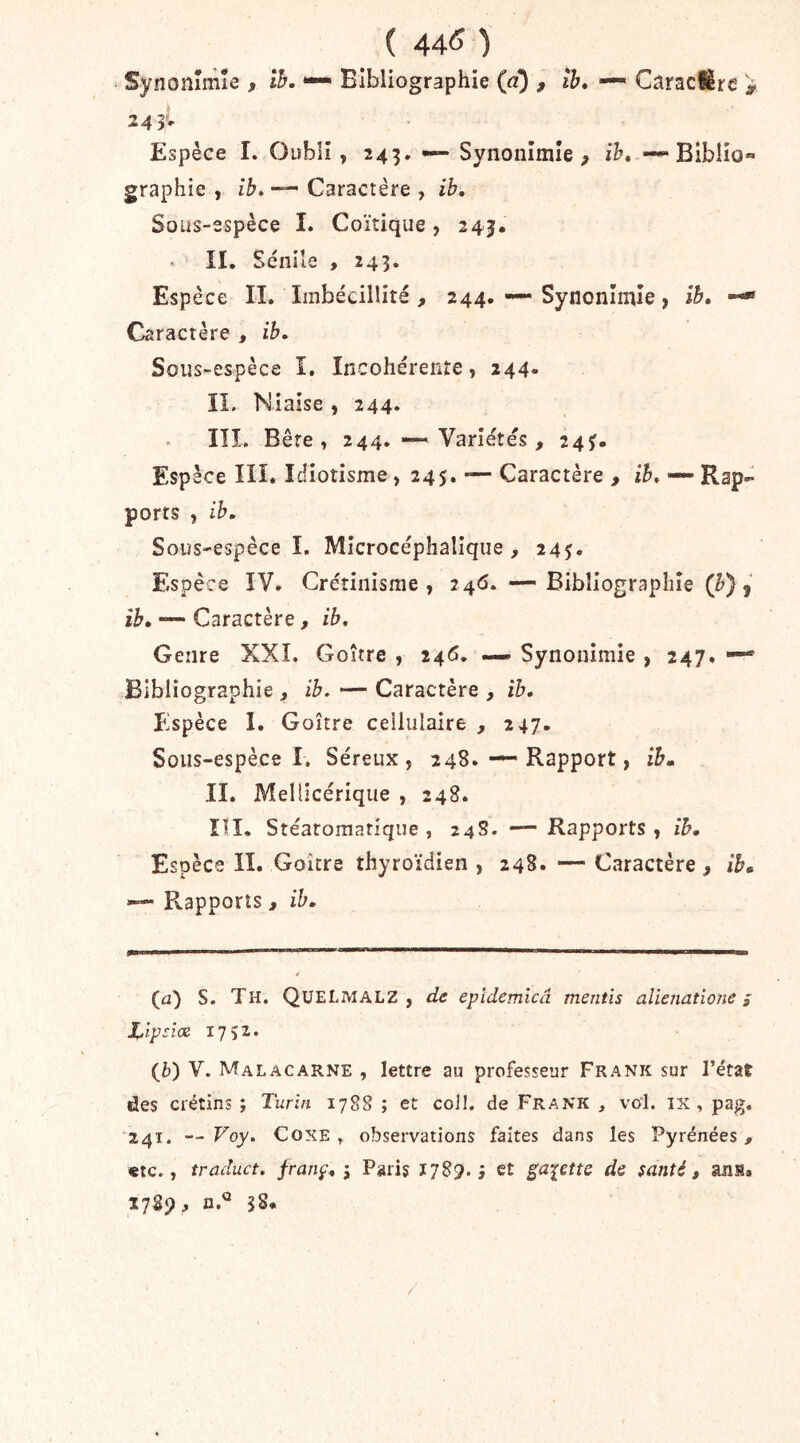 ( 44^ ) ■ Synonîmie , Ih. *— Bibliographie («) , îb, — CaracHre i 24 5v Espèce I. Oubli , 245. — Synonîmie^ ih, Blblio» graphie , ib. — Caractère , ib. Sous-espèce î. Coïtique, 245. II, Sénile , 243. Espèce IL Imbécillité , 244. — Synonîmie, ib, Caractère , ib. Sous-espèce î. Incohérente, 244» II. Niaise , 244. III. Bête, 244. Variétés, 245». Espèce ni. Idiotisme, 245. — Caractère , ib, — Rap- ports , ih. Sous-espèce î, Mîcrocéphalique, 245. Espèce ÏV. Crétinisme, 24<5. —Bibliographie ib, • Caractère, ib. Genre XXL Goitre , 24<5. — Synonîmie , 247. Bibliographie , ib, — Caractère , ib. Espèce 1. Goitre cellulaire , 247. Sous-espèce 1. Séreux, 248,Rapport, ib, IL Mellicérique , 248. ÏII, Stéatomatique , 24S. — Rapports , ib. Espèce II. Goitre thyroïdien , 248* — Caractère, ib. Rapports , ib. (a) S. Th. QüELMALZ , de epidemlcâ mentis alienatione ; X^lpsîœ 1752. (&) V. Malacarne , lettre au professeur Frank sur l’état des crétins ; Turin 1788 ; et coll. de Frank , vol. ix , pag, 241. — Voy. CoxE . observations faites dans les Pyrénées , «te., traduct. franç, j Paris 1789.3 et galette de santé, ans.
