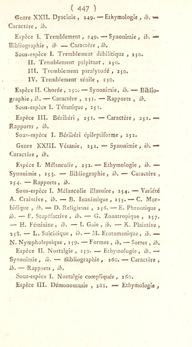 Genre XXÎl. Dyscînie , 249* —' Etkymologîe , ib, Caractère, ib. Espèce ï. Tremblement, 249. Synonymie, îK Bibliographie , ih — Caractère , ib. Sous-espèce î. Tremblement débilîtique , 250. îî. Tremblement palpitant, 250. îîî. Tremblement paralytodé , 250. ÎV, Tremblement sénile , 250. Espèce Iî. Chorée, 250. — Synonimîe, ib. —■ Biblio- graphie , ih, —- Caractère , 251. — Rapports , ih. Sous-espèce î. Tétanique, 251. Espèce IIL Béribéri, 251. —Caractère, 252.— Rapports , ib. Sous-espèce I» Béribéri épileptiforme, 252. Genre XXÎIÎ. Vésanie, 252. — Synonimie, ib, ^ Caractère , ib. Espèce 1. Mélancolie, 252. — Ethymoîogîe , ih, —> Synonimie, 2^,3. —■ Bibliographie, ib,Caractère, 25 4, — Rapports, ib. Sous-espèce î. Mélancolie illusoire, 254, — Variété A. Craintive, ih. •— B. Inanimique , 255.-—C. Mor- bidlque , ih. —- D. Religieuse , 2 $6. — E. Phrontique , ib. —“ F. Srupéfaccive , ib. — G, Zoantropique , 257, H. Féminine , ib. —■ I. Gaie , ib, — K. Plaintive , 258. L. Suicidique , ih. — M. Erotomaniqiie , ib. — N. Nympholepsique , 259* —' Formes, ib, Sortes, ib. Espèce ÎI. Nostalgie , 259. Eîiiymoîogie, ib, — Synonimie, ih. — Bibliographie, 260, — Caractère , ib. “ Rapports , ih. Sous-espèce I. Nostalgie compliquée, 260. Espèce lîL Démonomaoie , 261, —» Ethymologie ,