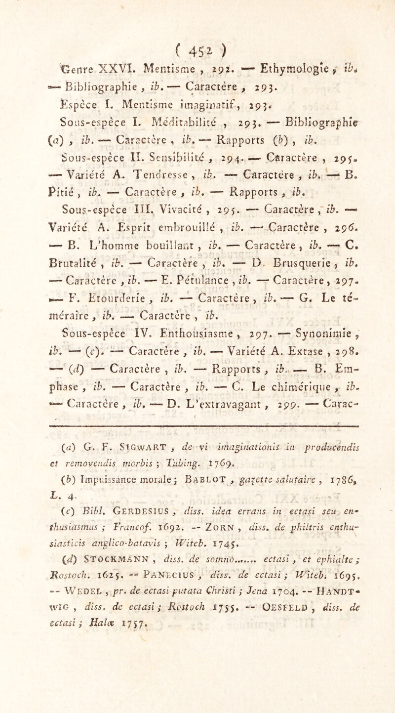 Cenre XXVÎ. Mentisme , 292. — Ethymologîe f ih^ »— Bibliographie , ib»— Caractère , 293. Espèce I. Mentisme imaginatif, 293.' Soiîs-cspèce I. MèditabiÜrc , 293. — Bibliographie- {a) , ib. — Caractère , ih, — Rapports (h) , ib. Sous-espèce IL Sensibilité , 294. —' Cisracrère , 29J. '—Variété A. Tendresse, ib. — Caractère, ib.^—‘B. Pitié , ib. — Caractère , ib, — Rapports , ib. Sous-espèce III. Vivacité, 295. — Caractère,”/^. —> Variété A. Esprit embrouillé , ib. - Caractère , 2ç6. — B. L’homme bouiliant , ib. — Caractère , ib. — C. Brutalité , ib. — Caractère , ib. — D. Brusquerie , ib. — Caractère , ib. — E. Pétulance , ib. — Caractère, 297- F. Etourderie, ib. — Caractère, ib.— G. Le té- méraire , ib, — Caractère , ib. Sous-espèce IV. Enthousiasme , 297. — Synonimle , ib. — (c). — Caractère , ih. — Variété A. Extase , 298, A 00 — Caractère , ib. — Rapports , ih.) — B. Em- phase , ih. — Caractère , ih. — C. Le chimérique , ib. Caractère , ih, —- D. L’extravagant, 299. — Carac- (<2) G. F. SîGwART , de vi imaginaîioiih in producendis et removcndis rncrbis ; Tubing. 1769. (6) Impuissance morale J Bablot , ga-^ette salutaire , 1786, L. 4 (c) Bihl. GerdesîUS , diss. idea errans in ectasi seu en* îhusiasmus ; Francof. 1692. — ZoRN , diss. de philtris enthu- siasticis anglico-batavis -, Witeb. 1745. {d) StockmaNN , diss. de somnô,.,.... ectasi, et ephialte ; Kostoch. 1625, —' Panecius , diss. de ectasi; Witeb; 169J. -- Wedel , pr. de ectasi putata Christi ; Jena 1704. -- Handt» wîG , diss. de ectasi; Rostoch 1755. — ÜESFELD , diss. de ectasi; Halce 1757,