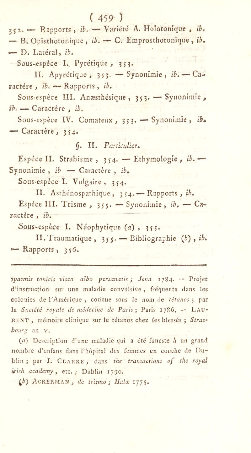 35^* — Rapports , ih. — Variété A. Hoîotonîque , ih* — B. Opisthotonique, ih, — C. Emprosthotonique , i&. ^ D. Latéral, ih. Sous-espèce 1., Pyrétique , 355. IL Apyrétique, 3 5 3. —• Synonîmie , /6. — Ca- ractère , ih, Rapports , ih. Sous-espèce lîl. Anæsthçsique , 353. — Synonimîe ^ ib. — Caractère , ih. Sous-espèce IV. Comateux, 3 5 3, — Synonimîe j ib» — Caractère, 354. §. IL Particulier» Espèce IL Strabisme , 354. — Ethymologîe , ib. Synonimie , ih — Caractère , ih. Sous-espèce 1. Vulgaire, 354, IL Asthénospaîhique j 3 54. — Rapports , Espèce IIL Trisme , 355. — Synouimie , ih, — Ca- ractère f ib. Sûus^espèce I. Néophytique (n) , 35J. II.Traumatique , 355.— Bibliographie (h) ^ ib, — Rapports, 356, tpasmls tonlcis vlsco a^bo persanatis ; Jena 1784. — Projet d’instruction sur une maladie convulsive , béquente dans les colonies de TAmérique , connue sous le nom de tétanos ; par la Société royale de médecine de Paris; Paris 1786, -- Lau- rent , mémoire clinique sur le tétanos chez les blessés ; Stras‘ bourg an V, (a) Description d’une maladie qui a été funeste à un grand nombre d’enfans dans l’hôpital des femmes en couche de Du- blin ; par J. Clarke , dans the transactions of îhe royal y-ish academy, etc.; Dublin 1790. Ackerman , de îrUmo ; Haix i/ys*