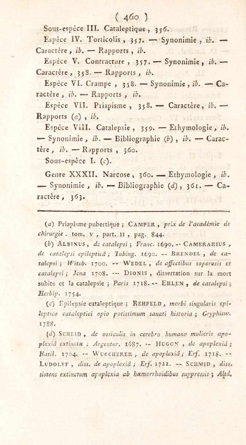 Soiis-espcce ÎÎI. Cataleptique, Espèce ÎV. Torticolis, 357. —'Synonimîe , ih. — Caractère , ih, — Rapports , ih. Espèce V. Contracture, 357. — Synonîmie , ib,— Caractère, 358.— Rapports, ib. Espèce VI. Crampe , 358. ^— Synonimîe , îh. — Ca- ractère , ih. — Rapports , ih^ Espèce Vil. Piiapisme , 35B, — Caractère, ih, —» Rapports (c) , ib. Espèce Vill. Catalepsie, 359. —Ethymologîe, ih, ^— Synonîmie , ih. Bibliographie {b) , ib, — Carac- tère , ib. —Rapports , 360. Sous-espèce 1. (c). Genre XXXII. Narcose , 360. — Ethymologîe , ih, I— Synonimîe , ib, — Bibliographie (J) , ^61, — Ca- ractère, 363. (^2) Priapisme pubertique ; Camper, prix de l’académie de chirurgie . tom, v , part, il , pag. 844. {b') Albinos, de catalepsi ; Franc. 1690. -- Camerarius , de catalepsi epilepticâ ; Tubing. 1690. -- Erendel , de ca- talepsi ; IViteb. 1700. -- Wedel , de affectibus soporosis et catalepsi; Jena 1708. *•* DlONiS , dissertation sur la mort subite et îa catalepsie ; Paris 1718. -- Ehlen , de catalepsi; ïïerblp. 1754. (c) Epilepsie cataleptique ; Rehfeld , morhi singularis çpî- leptico cataleptici opio potissimum sanaîi hi^toriç, ; Cryphisiv. 1788. [d) ScHEiD , de ossiculis in cerehro humano mulieris apo- pîexiâ extinctae ; Argenter. 1687. •- HüGO: , de apoplexiâ ; Basil. 1704. -- WuccKERER , de apoplexiâ; Erf. 1718. -- LudoLFF , dIss, de apoplexiâ ; \Erf. 1722. — SCHMID , diss, slstens extinctum ayo^lexia ab hœmorrhoidibus suppressis ; Aljd,