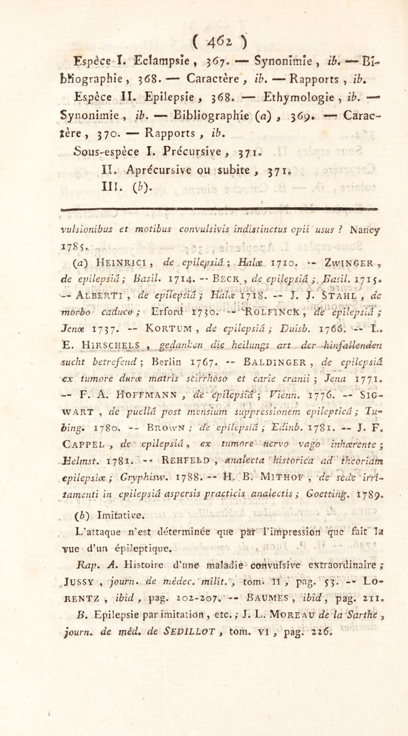 ( 4«2- ) Espèce î. Ecîampsîe , 367, — Synonîmîe , ih^ — Bi- bliographie , 368. — Caractère , ib. — Rapports , ib^ Espèce II. Epilepsie , 368. — Ethymologie , ib. — Synonimie , ib. — Bibliographie (a) , 369. — Carac- tère , 370. — Rapports , ib. Sous-'cspèce I. Pre'cursive , 371. IL Aprécursive ou subite, 371. III. {b). vulsionibus et motibus convulsivis indistinctus opii usus ? Nancy 178s.. - ; ' : . L  (il) Heinrici , de . epilepsîâ ; Halce 1710. •- ZwaNGER , de epilepsîâ; BdsiU 1714. -- Beck, de epilepsiâ ,Basil, — Alberti , de epilepsîâ; Hdlue i'jiS. — J. J. Stahl , de tnorbo caduco ; Erford 1750. -- ''RoLFïNcK, 'de ’ epilepsîâ ; Jeriot 1737. — KortüM , de epilepsîâ; Duisb. 1766. -- L, E. H IRSCI-IEJ,S , gedanheii die heilungs art der -hinfallendcn sucht betrefend ; Berlin 1767. Baldinger , de epilepsîâ ex tiimore duroe. matri’s scirrhôso et carie cranii ; Jena 1771. — F. A. Hoffmann , de ep Hep sut'; Vienn. 1776. — SiG- » î ■- > ^ WART , de puellâ post mensium suppresslonem epilepticâ ; Tu- hing. 1780. -- Brown ; de epilepsîâ; Edinb. 1781. — J. F, Cappel , de epilepsiâex tnmùre- ncrvo vago iirhcerente ; Helmst. 1781. -- Rehfeld , aiialecta ^kistorica ad 'iheoriam epilepslcE ; Grypliisw. 1788.H„ B. MlTHOF , ife sedv it'ri- tamenti in epilepsîâ aspersls practicis anaiectis ; Goetting. 1789. \ (fe) Imitative. ....... ■ L’attaque n’est déterminée que pàî l’impression que fait la 0*9 ( r* *' Tue d’un epi-Ieptique. ■f' > t Kap. A. Histoire d’une maladie-'coiîvùlsive extraordinaire ; JüSSY , jouni. de médec.''milit.'], toml il / pag. 53. -- Lo- RENTZ , ibid, pag. 202-207.' -- BaumEs , ibid, pag. 211, B. Epilepsie par imitation , etc.; J. L. Moreau de la'Sarthe , journ. de méd, de Sedillot , tom. vi , pag.^ 226, I