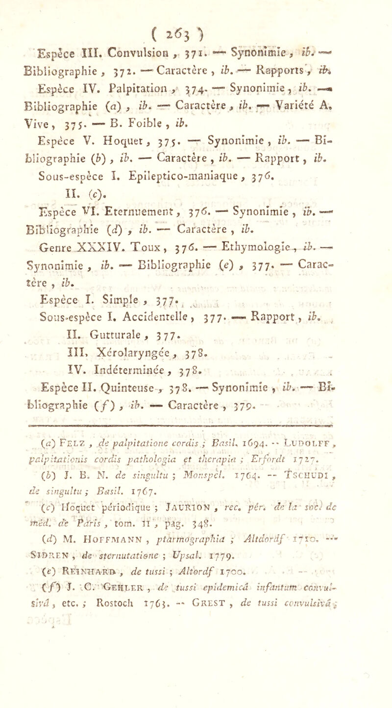 ( 1^3 ) Espece ÏÎI. Convulsion , 371. Synonîmie, Bibliographie, 372.Caractère , z/j, — Rap-ports', ih Espèce IV. Palpitation,^ 374. —• Synonimie, ib, —« Bibliographie (a) , ib, rr- Caractère, ib, — Variété A, Vive , 37 5- — B. Foibîe , ib. Espèce V. Hoquet, 375. — Synonîmîe , ib. — Bi- bliographie (b) , ib, — Caractère , ib. — Rapport, ib. Sous-espèce I. Epileptico-maniaque, 376, II. (c). Espèce VI, Eternuement, 37<j. — Synonîmîe , ib, ■— Bibliographie (d) , ib. — Caractère , ib. Genre XXXIV. Toux, 376. — EthymoLogie^ ib.—■ Synonimie , ib, — Bibliographie (e) , 377* Carac- tère , ib. Espèce L Simple, 377-^ v i Soi2s»espèce I, Accidentelle, 377. — Rapport, ib, IL Gutturale, 377. lîl, Xérolaryngéc, 37S. , . . ÎV. Indéterminée, 378. ■ . , Espèce II. Quinteuse-, 378. — Synonîmîe , ih, — Bi- bliographie (/) , ih. -- Caractère , 379- (a) Felz j de palpitaîione cordis ; Basil. 1694, •• LudolfF , palpitatlonis cordis pathologla et tJicrapln ; Erfordt ijij. (5) J. B, N. de sbigulîu ; Mor.spcL 17C4. — XscKüDl , de singiiltu ; Basil. 1767. (c) lloquet périodique; Jaurion , rcc, pér. de la' soi) de méd. die ''Ÿàrîs , tom. FîV pag. 348. (fi) M. Hoffmann , ptarmographia ; Altdordf ' 17^:0. SlDFvEN , de sternuîatiene ; Upsal. 1779. (é) Reinhard., de tussi ; Alîordf 1700. (Cl I* '.C. ''Gehler , de îussi epidemicû infantum convuB sivâ f etc.; Rostoch 1763. Grest , de îussi convuhivd^