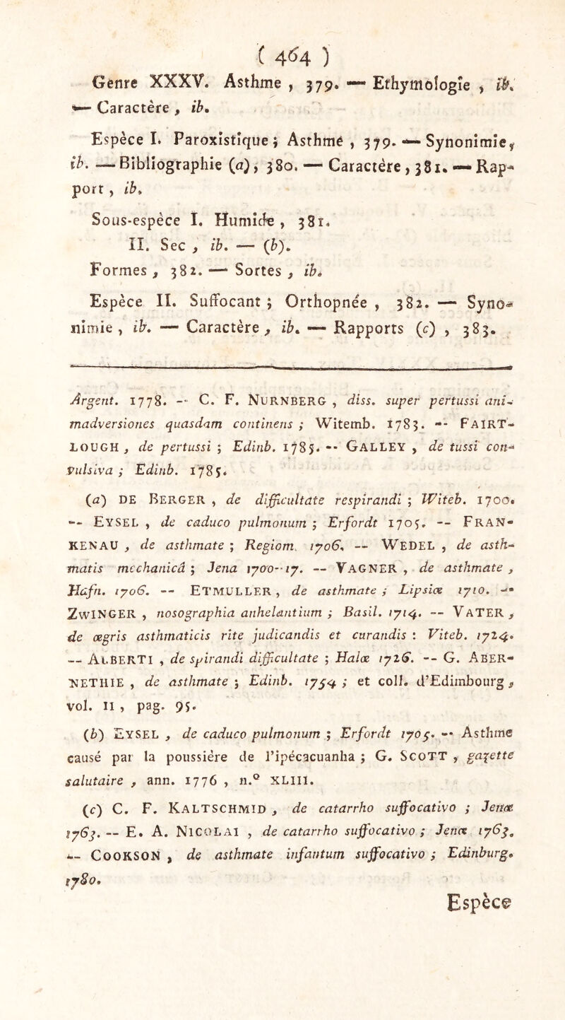 ( 4^4 ) Genre XXXV. Asthme , 379. — Efhymoîogîe ^ ^ Caractère , ib. Espèce 1. Paroxistîque } Asthmé , 379. — SynonimîCÿ ib. —Bibliographie (a), 380. — Caractère , 381. — Rap-* port , ib* Sotis-espèce I, Humicfe , 381. II. Sec f ib. — (b). Formes, 382.—‘Sortes, ib» Espèce II. Suffocant ; Orthopnée , 382. — Syno« nimié , ib. — Caractère , ib» — Rapports (c) , 383. Argent. 1778. -- C. F. Nurnbero , diss. super pertussi ani^ madversiones quasdam continens ; Witemb. 1783. -- FairT- LOUGH J de pertussi ; Edinb. 1785. -* Galley , de tussï con^ Vulsiva ; Edinb. 1785. (£z) DE Berger , de difficuUate respirandi ; Witeh. 1700. Eysel y de caduco pulmonuin ; Erfordt 1705, -- FrAN- KEN AU , de asthmate ; Regiom, ipo6. — Wedel , de asth^ matis mcchanicâ ; Jena \yo'o--ij. — Vagner , de asthmate , Hûfn. iyo6. -- Etmuller, de asthmate; Lipsiae lyio. — ZwINGER , nosographla anhelantium ; Basil. iyi<^. -- VaTER, de atgris asthrnaticis rite judicandis et curandis : Viteb. 1^14» —‘ Ai.BERTi , de spirandi difficultate ; Halæ iyz6. -- G. Aber- NETiiiE , de asthmate-, Edinb. } et coII. d’Edimbourg, vol. Il , pag. 9S. (i) Eysel , de caduco pulmonum ; Erfordt lyog. -• Asthme causé par la poussière de l’ipécacuanha ; G, Scott , galette salutaire , ann. 1776 , n.° XLili. (c) C. F. Kaltschmid , de catarrho suffocativo ; Jeim lyQj. — E. A. NicoLAi , de catarrho suffocativo; Jence CooKSON, de asthmate infantum suffocativo ; Edinburg, ty8o. Espèce
