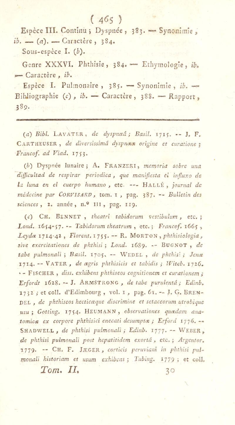 Espece ÏII. Coniuiu ; Dyspnée j 3S3. Synoolmîg ^ ih, (il). — Caractère , 384. Sous-espèce î. {b'). Genre XXXVI. Phthisie, 384.-=™ Ethj’moîogle, ih,, •*— Caractère , ih. Espèce L Pulmonaire , 385. *“• Synonimie , ih, Bibliographie (c) , ih, — Caractère, 388. Rapport ^ 389. (iz) Bibl. LavaTER , de dyspnœâ ; Basil. 1715. -- J, F. Cartheuser , de diversïssimâ dyspnceos origine et curaîione | Francof. ad Viad, 1753. (&) Dyspnée lunaire; A. FranzeRî, memoria sobre una dlfficultad de respirar periodica, que manifiesîa cl influxo ds la luna en el cuerpo humano , etc. --- HallÉ , journal de médecine par CoRVISARD, tom. i , pag. 387. -- Bulletin des sciences, z, année, n.® III, pag. 119. (c) Ch. Bennet , theatri îabidoriim vestihulum , etc, ; Fond. 1634-57. — Tabidorum theaîrum , etc,; Francof, 166$ ^ Leydx 1714-42 , Florent. 1755. —- R. MoRTON , phthisiologia ^ sive exercitationes de phthisi ; Lond. 1689. -- BUGNOT, de îabe pulmonali ; Basil. 1705, — Wedel , de phthisi ; Jeux 1714. — VaTER , de œgris phthisicis et îahidis ; Witeb, 1726. *- Fischer , diss. exhibens phthiseos cognitionem et curationem ; Erfordt 1628. — J, Armstrong , de tabe purulentâ ; Edinh, 1732 ; et coîl. d’Edimbourg , vol. i ^ pag. 61. -- J, G. Bren- DEL , de phthiseos hecticœque discrimine et setaceorum utroblquù usu ; Gotting. 1754, HeüMANN , observaîiones quædam ana-^ tomicœ ex corpore phthisici enecati desumptoe ; Erford ijj6. -« SHADWEI.L , de phthisi pulmonali; Edinb. 1777. — WebeR^^ de phthisi pulmonali post hepatitidem exortâ,, etc, ; Argentor, 1779. -- Ch. F. JiEGER , corticis peruvianl in phthisi puF monali historiam et usum exhibais ; Tubing. 1779 ; et colî, Tom» JI»