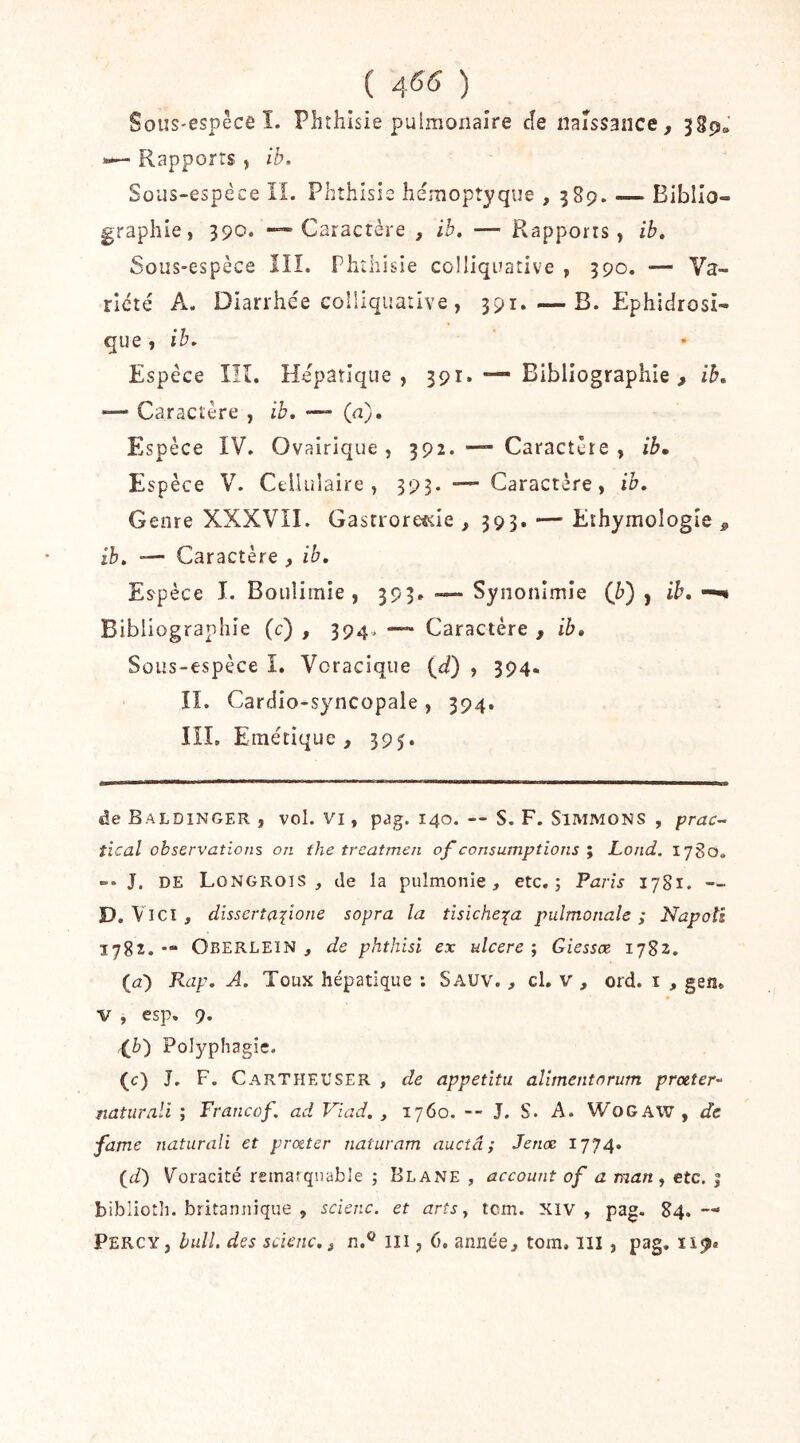 ( ) Sous-espêce ï. Phthisie pulmonaîre cîe naissance, >— Rapports , ib. Sous-espéce II. Phthisie héraopîyque , 58p. — Biblio- graphie, 390. —'Caractère , ib. — Rapports, ib. Sous-espèce III. Phthisie colliquative , 390. — Va- riété A. Diarrhée colliquatlve , 391.—B. Ephidrosi- que , ib. Espèce lîî. Hépatique, 391. — Bibliographie , ib. -— Caractère , ib. — (a). Espèce IV. Ovairique , 392. — Caractère , ib. Espèce V. Cellulaire, 393. —-Caractère, ib. Genre XXXVII. Gastrore^ie , 393. — Ethymologie , ib. — Caractère , ib. Espèce I. Boulimie, 393. — Synonimîe (b) , ib, — Bibliographie (c) , 394. — Caractère , ib. Sous-espèce I. Vcracique (r/) , 394. II. Cardio-syncopale , 394, lîl. Emétique , 395. de Baldinger , vol. VI, pag. 140. — S. F. Simmons , prac- tîcal observations on the treatmen of consumptions y Lond. 1780, J, DE Longrois , de la puîmonie, etc.; Paris 1781. - D, Vici, dissertafione sopra la tisiche:(a pulmonale ; Napoîi 1782. •“ Oberlein , de phthisi ex ulcéré ; Giessœ 1782. (<3) Rap. A. Toux hépatique ; Sauv. , cl. v , ord. i , gen. V , esp. 9. {^b') Po]3?’phagie. (c) J, F. Cartheuser , de appetîtu aliment or utn proeter^^ naturali ; Francof. ad Viad. , 1760. — J. S. A. WoGAW , de famé naturali et prœter naturam auctâ ; Jenæ 1774. (if) Voracité remarquable ; Blane , account of a mari y etc. î biblioth. britannique , scienc. et arts y tcm. xiv , pag. 84.— Percy, bull, des scienc. J n.® III, 6. année, tom, lll , pag, ïi^«