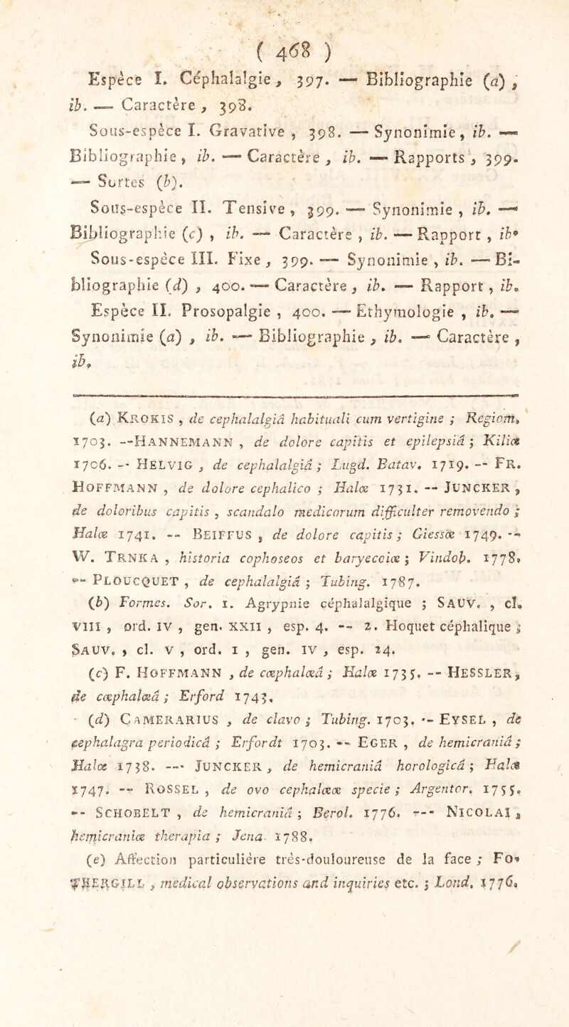 ( 4^8 ) Espèce î. Céphalalgie, 397. — Bibliographie (a), ih. — Caractère , 393. Sous-espèce I. Gravative , 39S. —- Synonimie, ih, Bibliographie, /t’, “““ Caractère , ib. —«Rapports, 399. Sortes (b). Soiîç-espèce IL Tenslve, 399. — Synonimîe , ih, Bibliographie (c) , ih, —• Caractère , ib, -—Rapport , ib^ Sous-espèce IIL Fixe, 399. — Synonimie , ih, -—Bî- bliograpliie (d) , 400.Caractère , ib. — Rapport , ib. Espèce IL Prosopalgie , 400. — Erhyraologie , ih, — Synonimie (a) , ih. — Bibliographie , ib. — Caractère , ib. (_a) Krokis , de cephalalgiâ habituali cum vertlgim ; Kegicm, Ï703. —HannemanN , de dolore capiîis et epilepsiâ ; Kilias 1706. Helvig j de cephalalgiâ ; Lugd, Batav. 1719* — Lr. Hoffmann , de dolore cephalico ,• Halœ 1731. — JUNCKER , de dolorihus capitis , scandalo medicorurn difficulîer removendo Malm 1741, -- Beiffus , de dolore capiîis; Ciessix 1749. •- W. Trnka , historia cophoseos et baryecoim ^ Vindob. 1778» Ploücquet , de cephalalgiâ-, Tubing, 1787. (è) Formes, Sor, i. Agrypnie céphalalgique ; Sauv, , cl. Vîii , ord. IV , gen. xxii , esp. 4. -- 2. Hoquet céphalique ; Sauv. , cl. v , ord. i , gen. iv , esp. 24. (c) F. Hoffmann , de cmphalœâ ; Halm 1735, -- Hessler, de cmphaloiâ ; Erford 1743, • (t/) Camerarius , de clavo ; Tubing, 1703. •-EySEL , de pephalagra perîodicâ ; Erfordt 1703. -- Eger , de hemicraniâ ; Jîalœ 1758. JuNCKER, de hemicraniâ horologicâ ; Malei Ï747. Rossel , de ovo cephalmx specie ; Argentor, 175?, SCHOBELT , de hemicraniâ-, Berol, 1776. r-- NICOLAI , hemicraniœ therapia ; Jena- 1788. (e) Aftection particulière trés-douîoureuse de la face ; FO'* ‘l'^ERGîLL-, medical observations and inquiries etc. j Lond, l'jjû.