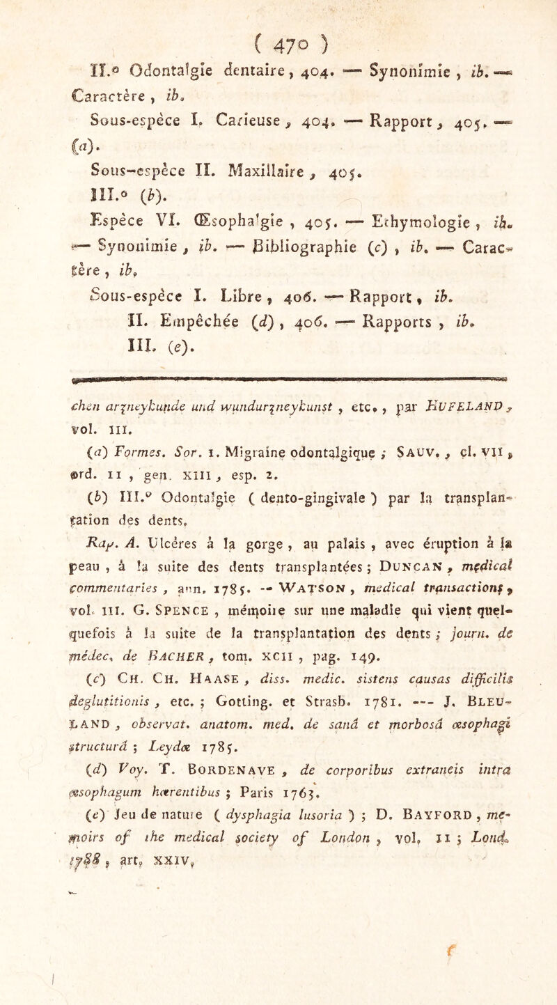( 47° ) lî.^ Odontaîgie dentaire , 404. ‘— Synonîmîe , ib. Caractère , ib<. Sous-espéce I. Carieuse j, 404, — Rapport, 405»— w- Sous-espèce IL Maxillaire, 405. îll.ô (b). ^ Espèce VI. Œsopha^gîe , 405. — Echymologie , ih^ f— Syoonimie , ib. '— bibliographie (c) , ib. — Carac^ gère , ib^ Sous-espèce I. Libre , 406. — Rapport * ib. II. Empêchée (d) , 4o<5, — Rapports , ib. IIL (e). £hen ar^ncykunde und wundurineykunst , etc. y par KUFELANP ^ vol. III. (a) Formes. Sor. 1. Migraine odontalgique ; Sauv, , cl. vil, @rd. Il , geiî. XIII, esp. 2. (è) Iïî.‘^ Odontalgie ( dento-gingivale ) par la transplan- tation des dents. Ray. A. Ulcères à la gorge , au palais , avec éruption à Is peau, â !a suite des dents transplantées; Duncan , mçdtcal commentaries , a”.n, 1785. — Watson , medical transaction^ ^ voL 111. G. S PENCE , méii^oiie sur une maladie <^ui vient quel- quefois à la suite de la transplantation des dents ; journ. de fnédec. de BACHER, tom. xcii , pag. 149. (r) Ch. Ch. HaaSE , diss. medic. sistens causas difficilîs deglutiîionis, etc.; Gotting. et Strasb. 1781. --- J. Bleu- la ND , observât, anatom. med. de sanâ et morbosâ cesopha^i structura ; Leydce 178 J. (i) Voy. T. Bordenave , de corporibus extraneis intra (itsophagum hctrentibus ; Paris 1763. (c) Jeu de nature ( dysphagia lusoria ) ; D. Bayford , mf- moirs of ihe medical society of London , vol. îi ; Lond, J artj xxïv, /