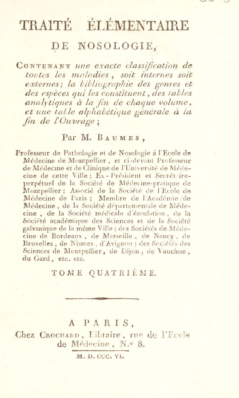 DE NOSOLOGIE, Contenant une exacte classification de tontes les maladies , soit internes soit externes; la bibliographie des genres et des espèces qui les constituent ^ des labiés analytiques à la fin de chaque colurne^ et une table alphabétique générale à la fin de r Owvrage j Par M. Baumes, Professeur de Patholooie et de Nosologie à l’Ecole de JMëdecine de Montpellier , et ci-devant Piadesseur de Médecine et de Clinique de rUniv eràité de Méde- cine de cette Ville; Ex - Président et Secrét ire- perpétuel de la Société de Médecine-praiique de Montpellier; Associé de la Société de l'Ecole de Médecine de Paris ; Membre de l’Acadéirne de Médecine , de la Société départementale de Méde- cine , de la Société médicale d'émulation , de la Société académique des Sciences et de la Société galvanique de la même Ville ; des Sociétés de Méde- cine de Bordeaux , de Marseille , de Nancy . fie Bruxelles , de Nismes , d’Avignon ; des Sociétés; des Sciences de Montpellier, de Dijon de Vaucluse, du Gard, etc. etc. TOME QUATRIÈME. A PARIS, Chez Crocfabd ,, libraire, rue de rEcc^I^^î; de Médecine , N.o 8.