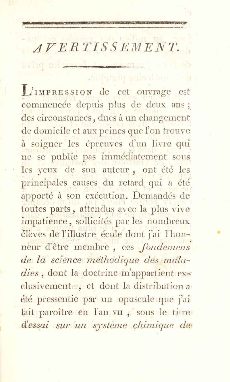 afertissement. L’impression de cet ouvrage est commencée depuis plus de deux ans ; des circonstances, dues à un changement de domicile et aux peines que l’on trouve à soigner les épreuves d’un livre qui '■m ne se publie pas immédiatement sous les 3eux de son auteur , ont été les principales causes du retard qui a été apporté à son exécution. Demandés de toutes parts, attendus avec la plus vive impatience, sollicités par les nombreux élèves de l’illustre école dont j’ai riioii- neur d’être membre , ces Jondeiiiens de la science méthodique des mala- dies , dont la doctrine m’appartient ex- clusivement , et dont la distribution a été pressentie par un opuscule.c{ue j’ai lait paroître en l’an vu , sous le titre d’e^^a/ sur un système chimique de