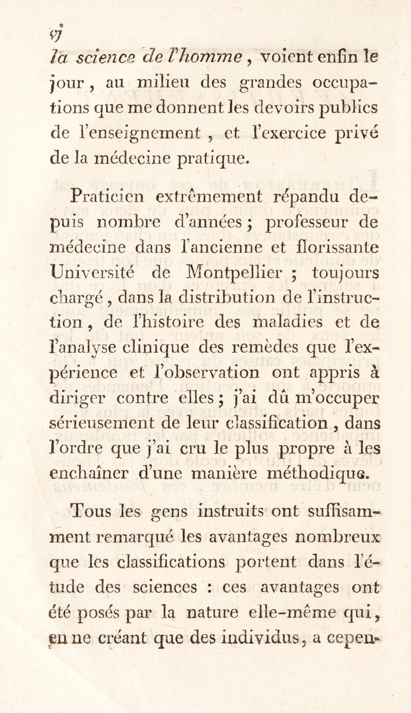 4 -Ç] la science de VJiomme, voient enfin le jour, au milieu des grandes occupa- tions que me donnent les devoirs publics de renseignement ^ et l’exercice privé de la médecine pratique. Praticien extrêmement répandu de- puis nombre d’années ; professeur de médecine dans rancienne et florissante Université de Montpellier ; toujours cbargé, dans la distribution de l’instruc- tion 9 de l’histoire des maladies et de l’analyse clinique des remèdes que l’ex- périence et l’observation ont appris à diriger contre elles ; j’ai dû m’occuper sérieusement de leur classification, dans l’ordre que j’ai cru le plus propre à les enchaîner d’une manière méthodique. Tous les gens instruits ont suflîsam- ment remarqué les avantages nombreux que les classifications portent dans l’é- tude des sciences : ces avantages ont été posés par la nature elle-même qui^ en ne créant que des individus 5 a cepem