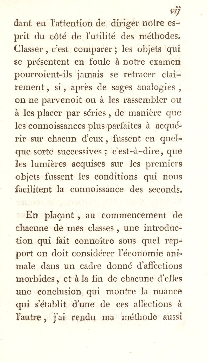 dant eu Tattention de diriger noire es- prit du côté de Tutilité des méthodes. Classer 5 c’est comparer 5 les objets qui se présentent en foule à notre examen pourroient-ils jamais se retracer clai- rement ^ si, après de sages analogies ^ on ne parvenoit ou à les rassembler ou à les placer par séries y de manière que les connoissances plus parfaites à acqué- rir sur chacun d’eux, fussent en quel- que sorte successives ; cest-à-dire, que les lumières acquises sur les premiers objets fussent les conditions qui nous facilitent la connoissance des seconds. En plaçant , au commencement de chacune de mes classes , une introduc- tion qui fait connoître sous quel rap- port on doit considérer l’économie ani- male dans un cadre donné d’affections morbides, et à la fin de chacune d’elles une conclusion qui montre la nuance qui s’établit d’une de ces affections à l’autre y j’ai rendu ma méthode aussi
