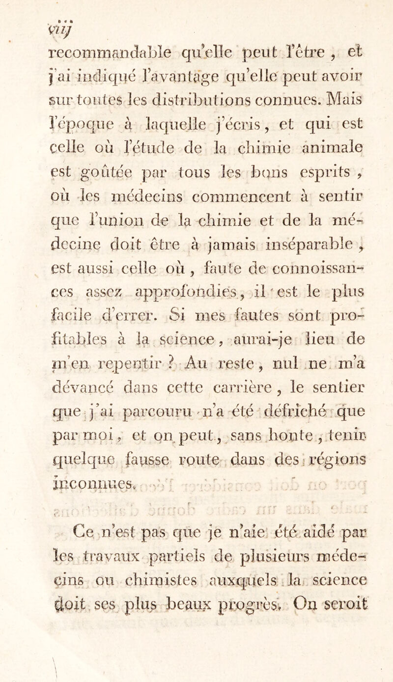 m] recommandable quelle peut l’étre ^ et }’ai indiqué ravaiilage qu’elle peut avoir sur toutes les distributions connues. Mais lepoqne à laquelle j’écris, et cpi est celle où l’étude de la chimie animale est goûtée par tous les bons esprits ^ où des médecins commencent à sentir que runion de la chimie et de la mé^ deciiie doit être à jamais inséparable ^ est aussi celle où , faute de connoissan- ces assez approfondies, il ' est le plus facile d’errer. Si mes fautes sont pro- fitables à la science ? aurai-je lieu de Bien repentir ? Au reste ^ nul ne m’a dévancé dans cette Ccirrière ^ le sentier que j ’ai parcouru ^ n’a été défriché que par moi, et on peut, sans Jionte , tenir quelque fausse route dans çlesj régions inconnues. \ r • r t C. - , , . Ce n’est pas que je n’aie été aidé par les travaux partiels de plusieurs méde- cins ou chimistes auxquels.la science doit ses plu^ beaux progTês> On seroit