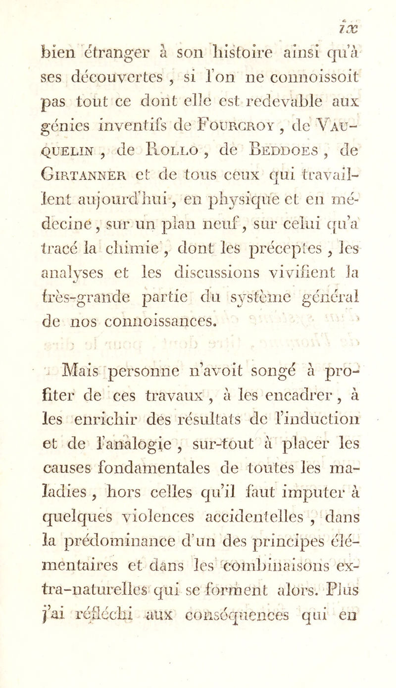 bien etranger à son histoire ainsi qu’à ses découvertes , si l’on ne connoissoit pas tout ce dont elle est redevable aux génies inventifs de FourgPxOy , de Vau- QUELiN 5 de Rollo 5 de Beddoes , de Girtani\'ER et de tous ceux cjui travail- lent aujourd’hui, en physique et en mé- decine, sur un plan neuf, sur celui ([u’a' tracé la chimie , dont les préceptes , les analvses et les discussions vivifient la très-grande partie du système générai de nos connoissances. Mais 'personne n’avoit songé à pro- fiter de ces travaux , à les encadrer, à les enrichir dés résultats de Tinduction et de l’analogie , sur-tout à placer les causes fondamentales de toutes les ma- ladies , hors celles cju’il faut imputer à quelques violences accidentelles , dans la prédominance d’un des principes élé- mentaires et dans les combinaisons ex- tra-naturelles qui se forment alors. Plus fai réfléchi aux conséquences qui en