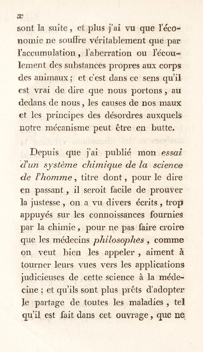 sont la suite ^ et plus j'ai vu que l’&o-* iiomie ne souffre véritablement que par l’accumulation, l’aberration ou l’écou- lement des substances propres aux corps des animaux ; et c’est dans ce sens qu’il est vrai de dire que nous portons , au dedans de nous, les causes de nos maux et les principes des désordres auxquels notre mécanisme peut être en butte. Depuis que j’ai publié mon essai cHun système chimique de la science de Vhomme, titre dont, pour le dire en passant, il seroit facile de prouver la justesse, on a vu divers écrits, trop appuyés sur les connoissances fournies par la chimie, pour ne pas faire croire que les médecins philosophes , comme on veut bien les appeler , aiment à tourner leurs vues vers les applications judicieuses de cette science à la méde- cine ; et qu’ils sont plus prêts d’adopter Je partage de toutes les maladies , tel qu’il est fait dans cet ouvrage, que ne