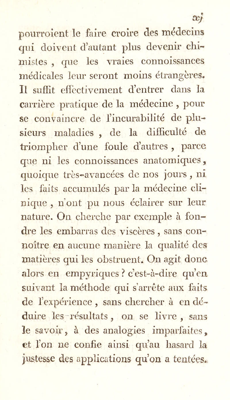 00/ poiirroîent le faire croire des médecins qui doivent d’autant plus devenir chi- niisles , que les vraies connoissances médicales leur seront moins étrangères. Il suffit eflèctivement d’entrer dans la carrière praticjue de la médecine , pour se convaincre de l’incurabilité de plu- sieurs maladies , de la difficulté de triompher d’une foule d’autres , parce que ni les connoissances anatomiques, quoique très-avancées de nos jours , ni les faits accumulés par la médecine cli- îiic[ue 5 n ont pu nous éclairer sur leur nature. On cherche par exemple à fon- dre les embarras des viscères , sans con- noître en aucune manière la qualité des matières qui les obstruent. On agit donc alors en empyriques ? c’est-à-dire qu’en suivant la méthode cjui s’arrête aux faits de l’expérience , sans chercher à en dé- duire les-résultats , on se livre , sans le savoir, à des analogies imparfaites, et l’on ne confie ainsi qu’au hasard la justesse des applications qu’on a tentéeSe