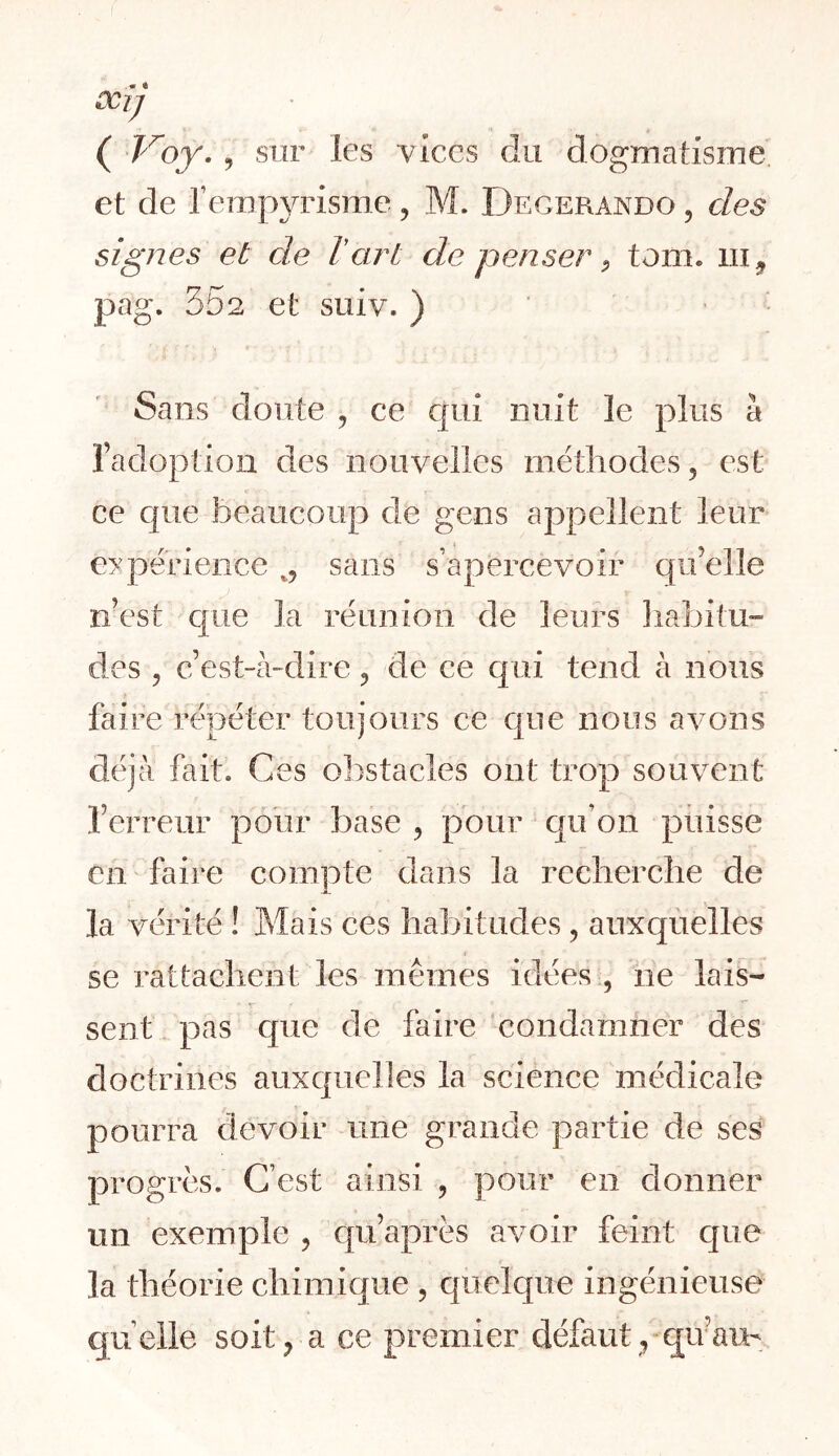 ( Voy. J sur les vices du dogmatisme et de remp3udsme, M. Degerando , des signes et de T art de penser ^ tom. iii^ pag. 552 et suiv. ) ‘ • Sans doute , ce C[ui nuit le plus à l’adoption des nouvelles métliodes, est ce cjiie beaucoup de gens appellent leur e:Kperience sans s’apercevoir qu’elle n’est c|ue la réunion de leurs liabitu» des 5 c’est-à-dire, de ce c|ui tend à nous faire répéter toujours ce que nous avons déjà fait. Ces obstacles ont trop souvent l’erreur poiir base , pour qu’on puisse Cil faire compte dans la recherche de la vérité ! Mais ces habitudes, auxquelles se rattachent les mêmes idées , ne lais- sent pas cpie de faire condamner des doctrines auxquelles la science médicale pourra devoir une grande partie de ses progrès. C’est ainsi , pour en donner un exemple , qu’après avoir feint que la théorie chimique , quelque ingénieuse qu’elle soit, a ce premier défaut, qu’aiu