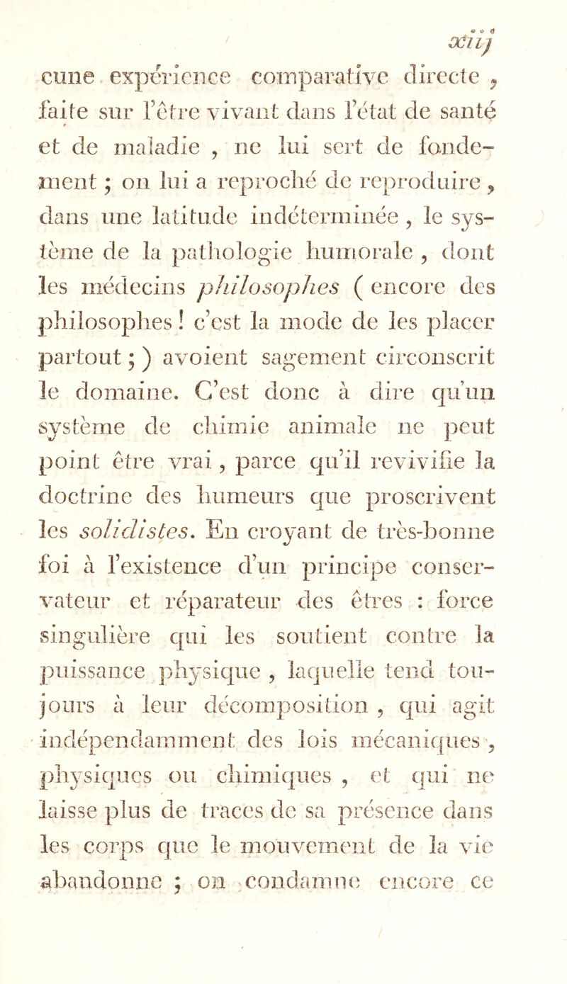 cune expérience comparative directe ^ faite sur fêtre vivant dans l’état de santé et de maladie , ne lui sert de fonde- ment ; on lui a reproché de reproduire, dans une latitude indéterminée , le sys- tème de la pathologie huiitorale , dont les médecins pJiilosopJies ( encore des phiiosoplies ! c’est la mode de les placer partout ; ) avoieiit sagement circonscrit le domaine. C’est donc à ciire c|uun système de chimie animale ne peut point être vrai, parce qu’il revivifie la doctrine des humeurs c[ue proscrivent les solidlstes. En croyant de très-bonne foi à fexistence d’un principe conser- vateur et réparateur des êtres : force singulière c|Lii les soutient contre la puissance physicpie , laquelle teneî tou- jours à leur décomposition , c|ui agit ' indépendamment des lois inécanicpies , phj'siques ou chimiques , et qui ne laisse plus de traces de sa présence dans les corps cjuc le mouvement de la vie abandonne ; on condamne encore ce