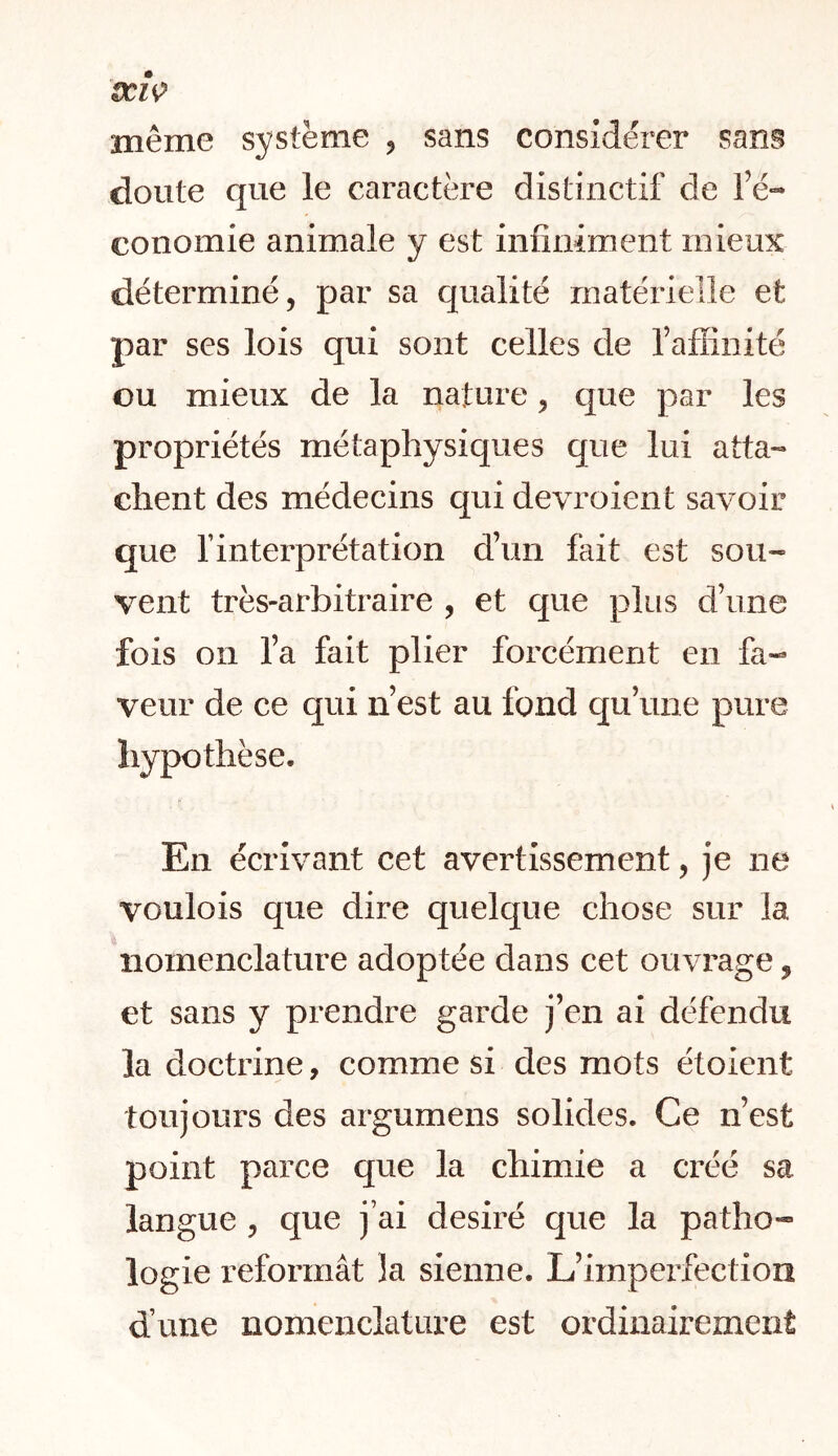 SCIÇ même système , sans considérer sans doute que le caractère distinctif de Fé- conomie animale y est infiniment mieux déterminé, par sa qualité matérielle et par ses lois qui sont celles de FaHinité ou mieux de la nature, cjue par les propriétés métaphysiques que lui atta- chent des médecins quidevroient savoir que l’interprétation d’un fait est sou-» vent très-arbitraire , et que plus d’une fois on l’a fait plier forcément en fa- veur de ce qui n’est au fond cju’une pure hypothèse. En écrivant cet avertissement, je ne voulois que dire quelque chose sur la nomenclature adoptée dans cet ouvrage, et sans y prendre garde j’en ai défendu la doctrine, comme si des mots étoient toujours des argumens solides. Ce n’est point parce que la chimie a créé sa langue , que j’ai désiré que la patho- logie reformât la sienne. L’imperfection d’une nomenclature est ordinairement