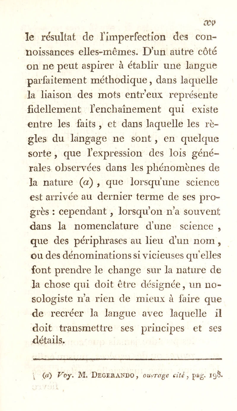 le résultat de rimperfection des con- lioissances elles-mêmes. D’un autre côte on ne peut aspirer à établir une langue parfaitement méthodique, dans laquelle la liaison des mots entr’eux représente fidellement l’enchaînement qui existe entre les faits, et dans laquelle les rè- gles du langage ne sont, en quelque sorte, que l’expression des lois géné- rales observées dans les phénomènes de la nature (a) , que lorsqu’une science est arrivée au dernier terme de ses pro- grès : cependant, lorsqu’on n’a souvent dans la nomenclature d’une science , que des périphrases au lieu d’un nom „ ou des dénominations si vicieuses qu elles font prendre le change sur la nature de la chose qui doit être désignée, un no- sologiste n’a rien de mieux à faire que de recréer la langue avec laquelle il doit transmettre ses principes et ses détails. k («) M. DegEHAî^DO, ouyra^e cité, pag. 19^.