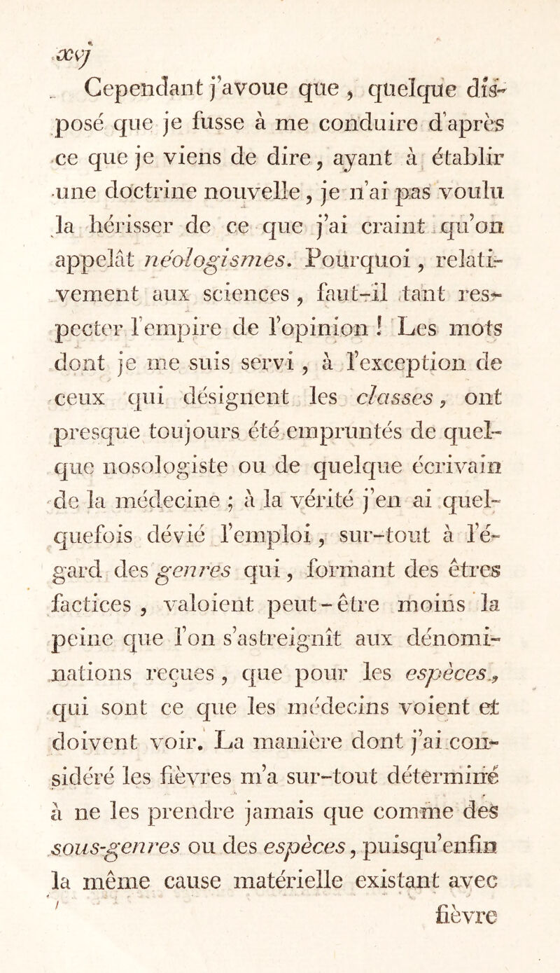 Gepeiiclant j’avoue que ^ quelque dis- posé que je fusse à me conduire d’après ce que je viens de dire^ ayant à établir une doctrine nouvelle, je ii’ai pas voulu la hérisser de ce que j’ai craint.qu’on appelât néologismes. Pourquoi, relati- vement aux sciences ^ faut-rîl ,tant res?- pecter l’empire de l’opinion ! Les mots dont je me suis servi, à l’exception de ceux ([ui désignent les classes, ont prescjue toujours été empruntés de quel- cpie nosologiste ou de quelcpie écrivain de la médecine ; â la vérité j’en ai quel- quefois dévié l’emploi, sur-tout à l’é- gard des genres qui, formant des êtres factices , v^aloient peut-être ihoins la peine cpie Ton s’astreignît aux dénomi- nations reçues, que pour les espèces,^ c[ui sont ce que les médecins voient et doivent voir. La manière dont j’ai con- sidéré les fièvres m’a sur-tout déterminé à ne les prendre jamais que comme de§ .sous-genres ou des espèces, puisc[u’enfîn la même cause matérielle existant avec ! r* ^ üevre