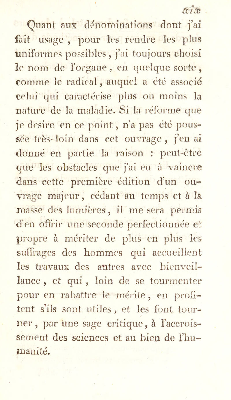 Quant aux dénominations dont j’ai fait usage , pour les rendre les plus uniformes possibles, j’ai toujours choisi le nom de forgaoe , en quelque sorte , comme le radical, auquel a été associé celui qui caractérise plus ou moins la nature de la maladie. Si la l’éforrae que je desire en ce point, n’a pas été pous- sée très-loin dans cet ouvrage, j’en ai donné en partie la raison : peubétre Cjue les obstacles que j’ai eu à vaincre dans cette première édition d’un ou- vrage majeur, cédant au temps et à la masse des kimières , il me sera permis d’en ofirir une seconde perfectionnée et propre à mériter de plus en plus les suffrages des hommes qui accueilient les travaux des autres avec bienveih lance , et qui , loin de se tourmenter pour en ral)attre le mérite , en profi- tent s’ils sont utiles , et les font tour- / lier, par une sage critique, à l’accrois- sement des sciences et au bien de i’im- maiiité.