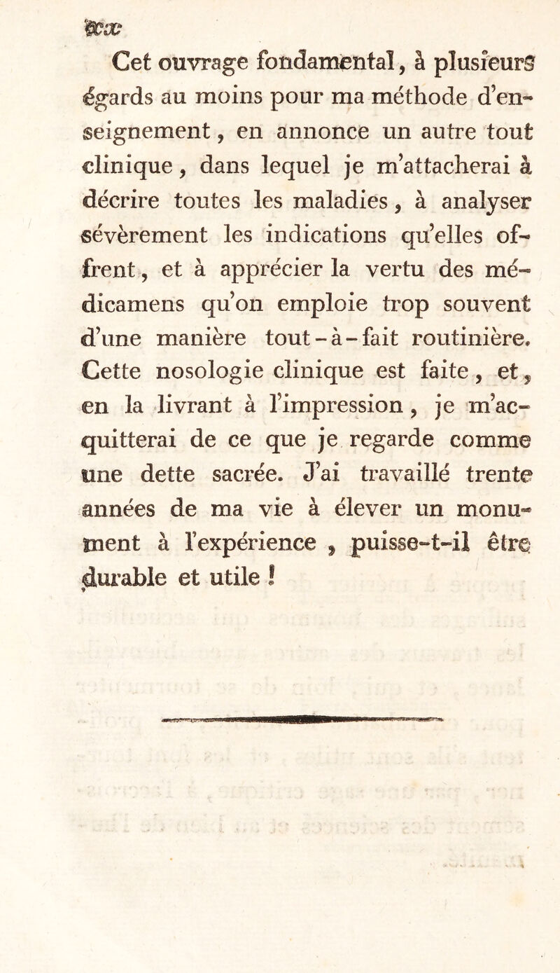 Cet ouvrage fondamental, à plusieurs égards au moins pour ma méthode d’en- seignement , en annonce un autre tout clinique, dans lequel je m’attacherai à décrire toutes les maladies, à analyser sévèrement les indications qu’elles of- frent , et à apprécier la vertu des mé- dicamens qu’on emploie trop souvent d’une manière tout-à-fait routinière. Cette nosologie clinique est faite, et, en la livrant à l’impression, je m’ac- quitterai de ce que je regarde comme une dette sacrée. J’ai travaillé trente années de ma vie à élever un monu- ment à fexpérience , puisse-t-il êtr^ durable et utile !