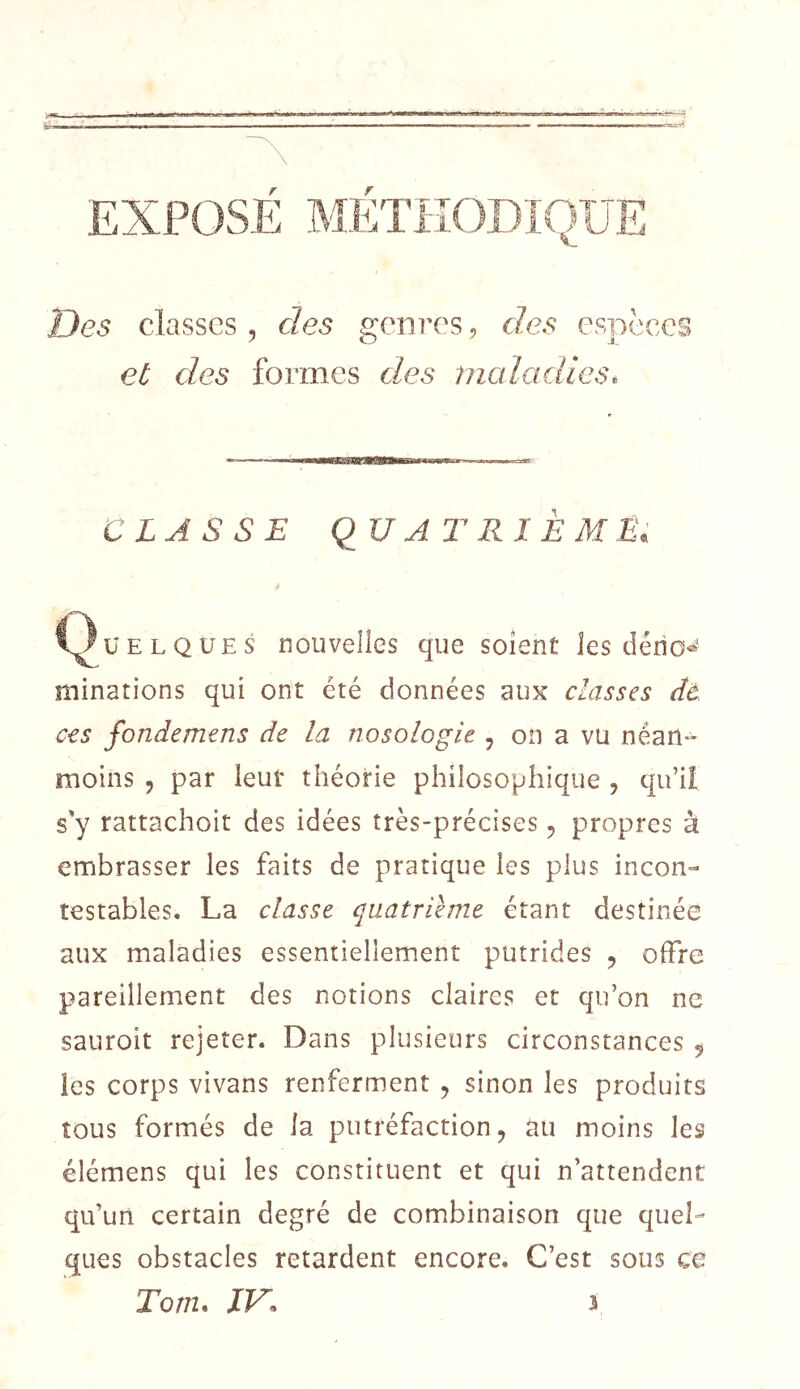 EXPOSE METHODIQUE Des classes, des genres, des espèces €£ des formes des maladies. CLASSE qu AT RI È ME. ü E L Q UE s nouvelles que soient les dério^^ minations qui ont été données aux classes ctà ces fondemens de la nosologie , on a vu néan- moins , par leur théorie philosophique , qu’il s'y rattachoit des idées très-précises, propres à embrasser les faits de pratique les plus incon- testables. La classe quatrième étant destinée aux maladies essentiellement putrides , offre p>areiîlement des notions claires et qu’on ne sauroit rejeter. Dans plusieurs circonstances ^ les corps vivans renferment , sinon les produits tous formés de la putréfaction, au moins les élémens qui les constituent et qui n’attendent qu’un certain degré de combinaison que quel- ques obstacles retardent encore. C’est sous ce