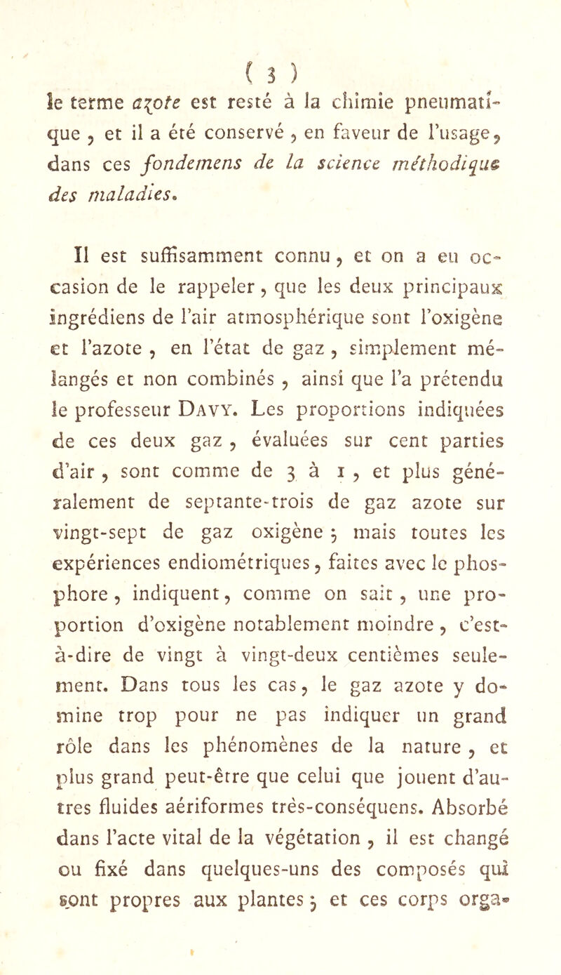 le terme ai[pîz est resté à la chimie pneumatî-' que 5 et il a été conservé 5 en faveur de l’usage^ dans ces fondemens de la science méthodiiiu& des maladies^ Il est suffisamment connu, et on a eu oc- casion de le rappeler, que les deux principaux ingrédiens de l’air atmosphérique sont l’oxigène et Tazote , en l’état de gaz , simplement mé- langés et non combinés , ainsi que l’a prétendu le professeur Davy. Les proportions indiquées de ces deux gaz 5 évaluées sur cent parties d’air , sont comme de 3 à i , et plus géné- ralement de septante-trois de gaz azote sur vingt-sept de gaz oxigène , mais toutes les expériences endiométriques 5 faites avec le phos- phore , indiquent, comme on sait, une pro- portion d’exigène notablement moindre , c’est- à-dire de vingt à vingt-deux centièmes seule- ment. Dans tous les cas, le gaz azote y do- mine trop pour ne pas indiquer un grand rôle dans les phénomènes de la nature , et plus grand peut-être que celui que jouent d’au- tres fluides aériformes trés-conséquens. Absorbé dans l’acte vital de la végétation , il est changé ou fixé dans quelques-uns des composés qui sont propres aux plantes, et ces corps orga«